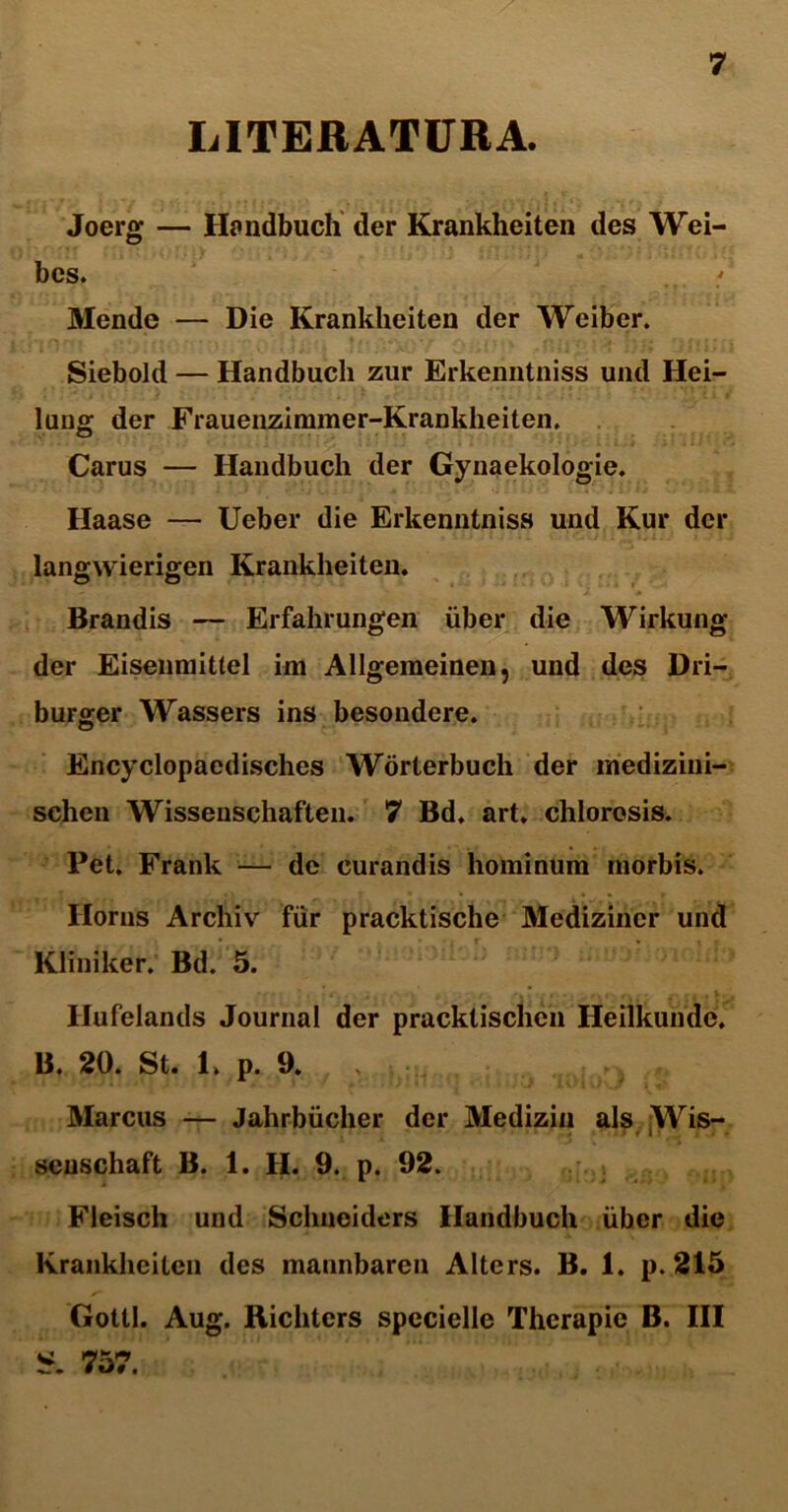 LITERATURA. Joerg — Handbucli der Krankheiten des Wei- bes. Mende — Die Krankheiten der Weiber. Siebold — Handbucli zur Erkenntniss und Hei- lung der Frauenzimmer-Krankheiten. Carus — Handbucli der Gynaekologie. Haase — Ueber die Erkenntniss und Kur der langwierigen Krankheiten. Brandis — Erfahrungen iiber die Wirkung der Eisenniittel im Allgemeinen, und des Dri- burger Wassers ins besondere. Encyclopaedisches Worterbuch der medizini- schen Wissenschaften. 7 Bd. art. chlorosis. Pet. Frank — de curandis hominum morbis. Ilorns Archiv fiir pracktische Medizincr und Kliniker. Bd. 5. Hufelands Journal der pracktischcn Heilkunde. B. 20. St. 1. p. 9. . V;1 r} Marcus — Jahrbiicher der Medizin ais Wis- seuschaft B. 1. H. 9. p. 92. Fleisch und Schneiders Handbucli iiber die Krankheiten des mannbaren Alters. B. 1. p. 215 Gottl. Aug. Richtcrs specielle Thcrapie B. III