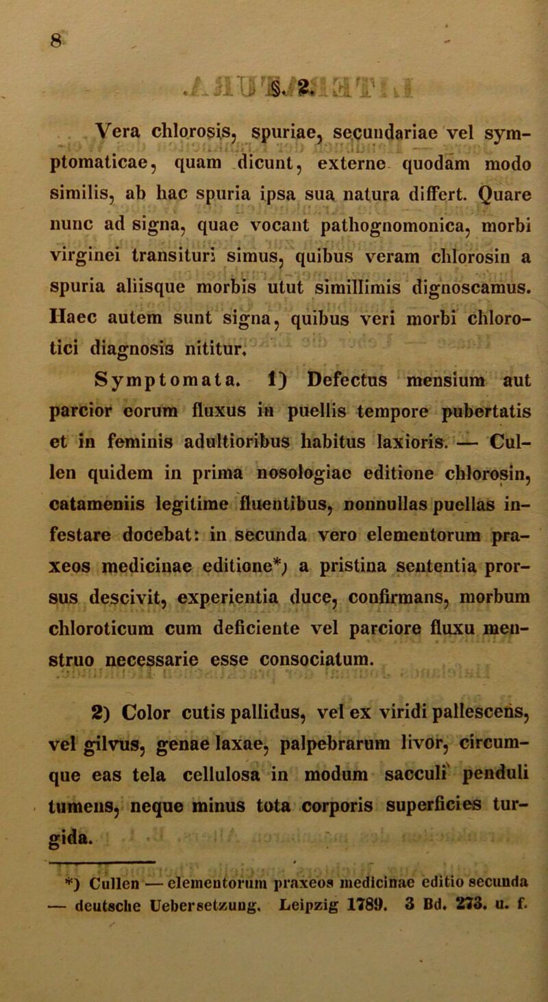 J1TJ 2* t & ^1? * k I Vera chlorosis, spuriae, secundariae vel sym- ptomaticae, quam dicunt, externe quodam modo similis, ab hac spuria ipsa sua natura differt. Quare nunc ad signa, quae vocant pathognomonica, morbi virginei transituri simus, quibus veram chlorosin a spuria aliisque morbis utut simillimis dignoscamus. Ilaec autem sunt signa, quibus veri morbi chloro- tici diagnosis nititur. Symptomata. 1) Defectus mensium aut parcior eorum fluxus in puellis tempore pubertatis et in feminis adultioribus habitus laxioris. — Cul- len quidem in prima nosologiac editione clilorosin, catameniis legitime fluentibus, nonnullas puellas in- festare docebat: in secunda vero elementorum pra- xeos medicinae editione*; a pristina sententia pror- sus descivit, experientia duce, confirmans, morbum chloroticum cum deficiente vel parciore fluxu men- struo necessarie esse consociatum. 2) Color cutis pallidus, vel ex viridi pallescetis, vel gilvus, genae laxae, palpebrarum livor, circum- que eas tela cellulosa in modum sacculi' penduli tumens, neque minus tota corporis superficies tur- gida. *) Cullen — elementorum praxeoa medicinae editio secunda — dcutsclie Uebersetzuug. Leipzig 1789. 3 Bd. 273. u. f.