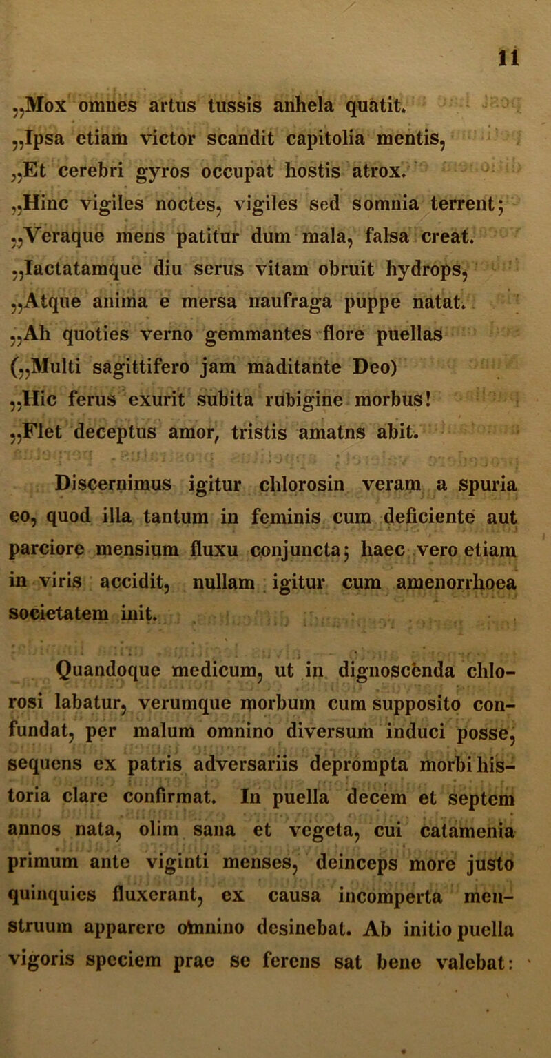 „Mox omnes artus tussis anhela quatit. „Ipsa etiam victor scandit capitolia mentis, „Et cerebri gyros occupat hostis atrox. „Hinc vigiles noctes, vigiles sed somnia terrent; „Veraque mens patitur dum mala, falsa creat. „Iactatamque diu serus vitam obruit hydrops, „Atque anima e mersa naufraga puppe natat. „Ali quoties verno gemmantes flore puellas (,,Multi sagittifero jam maditante Deo) „Hic ferus exurit subita rubigine morbus! „Flet deceptus amor, tristis amatns abit. Discernimus igitur chlorosin veram a spuria eo, quod ilia tantum in feminis cum deficiente aut parciore mensium fluxu conjuncta; haec vero etiam in viris accidit, nullam igitur cum amenorrhoea societatem init. Quandoque medicum, ut in dignoscenda chlo- rosi labatur, verumque morbum cum supposito con- fundat, per malum omnino diversum induci posse, sequens ex patris adversariis deprompta morbi his- toria clare confirmat. In puella decem et septem annos nata, olim sana et vegeta, cui catamenia primum ante viginti menses, deinceps more justo quinquies fluxerant, ex causa incomperta men- struum apparere olnnino desinebat. Ab initio puella vigoris speciem prae se ferens sat bene valebat: