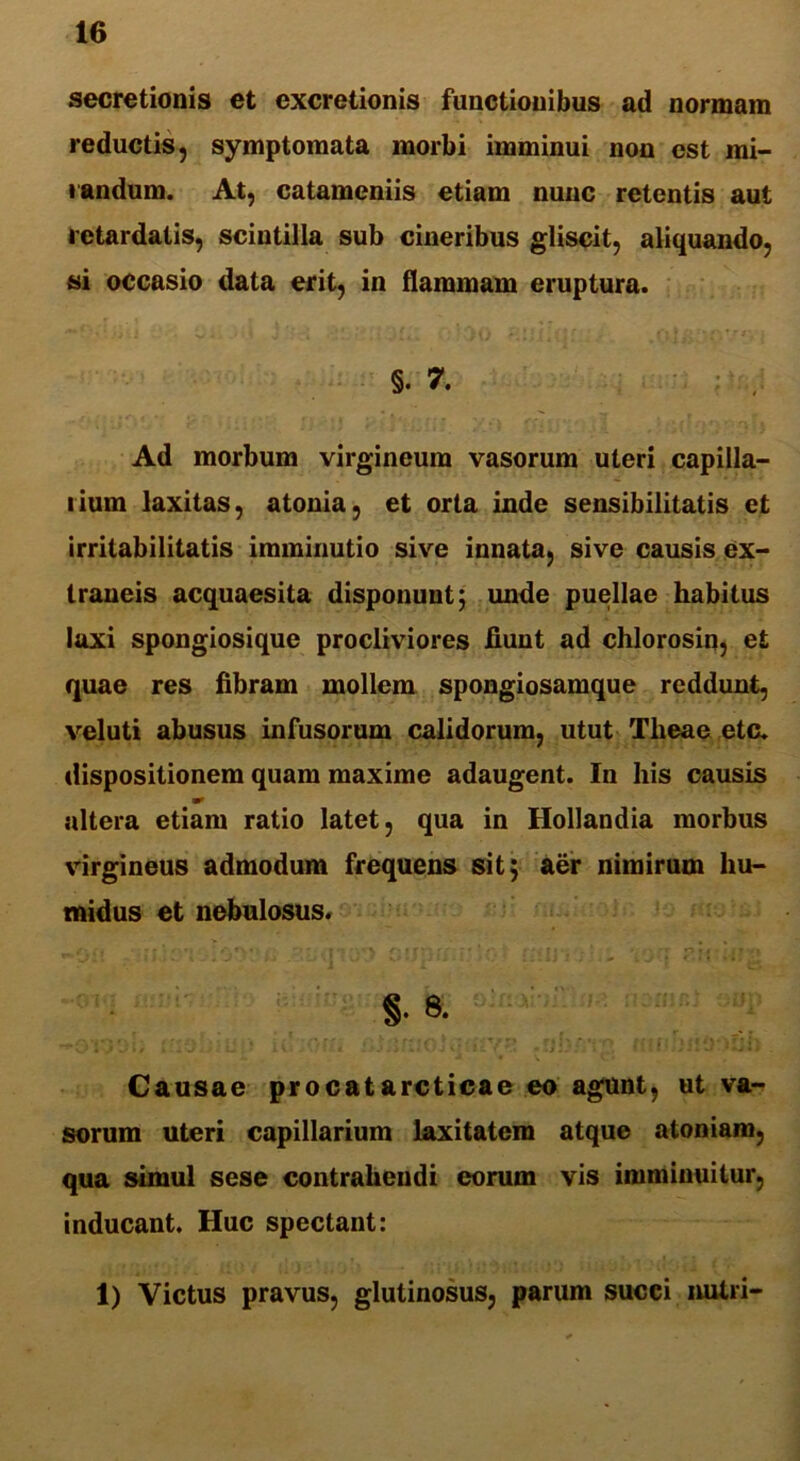 secretionis et excretionis functionibus ad normam reductis, symptomata morbi imminui non est mi- randum. At, catameniis etiam nunc retentis aut retardatis, scintilla sub cineribus gliscit, aliquando, si occasio data erit, in flammam eruptura. §. 7. Ad morbum virgineum vasorum uteri capilla- rium laxitas, atonia, et orta inde sensibilitatis et irritabilitatis imminutio sive innata, sive causis ex- traneis acquaesita disponunt; unde puellae habitus laxi spongiosique procliviores fiunt ad chlorosin, et quae res fibram mollem spongiosamque reddunt, veluti abusus infusorum calidorum, utut Tlieae etc. dispositionem quam maxime adaugent. In his causis altera etiam ratio latet, qua in Hollandia morbus virgineus admodum frequens sit; aer nimirum hu- midus et nebulosus. /wj it' <\*i ‘ »• f\>; r* f i' 'T ‘ /*, f ■ • # > rr •*»,* f ? §. 8. Causae procatarcticae eo agunt, ut va- sorum uteri capillarium laxitatem atque atoniam, qua simul sese contrahendi eorum vis imminuitur, inducant. Huc spectant: 1) Victus pravus, glutinosus, parum succi nutri-