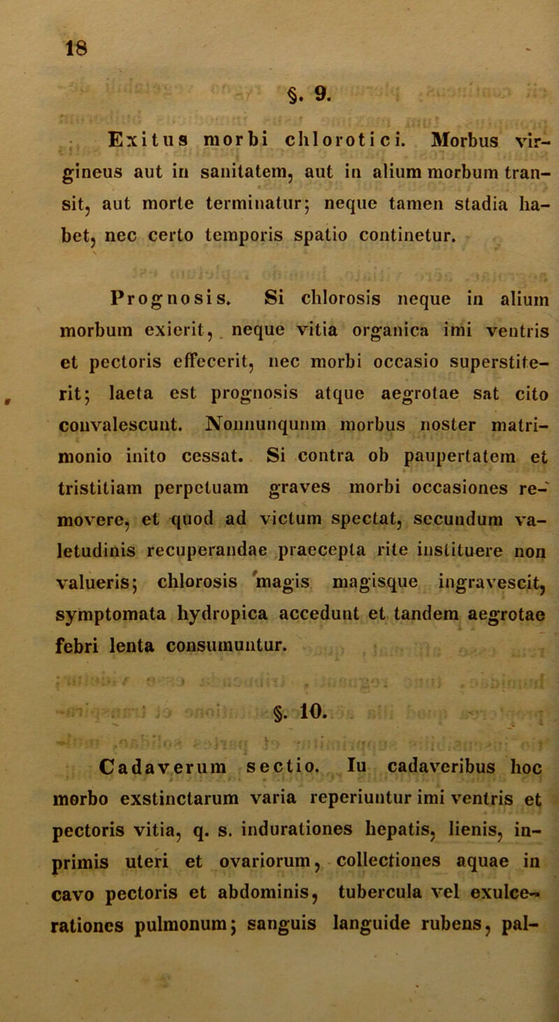 §. 9. Exitus morbi chloroti ci. Morbus vir- gineus aut in sanitatem, aut in alium morbum tran- sit, aut morte terminatur; neque tamen stadia ha- bet, nec certo temporis spatio continetur. Prognosis. Si chlorosis neque in alium morbum exierit, neque vitia organica imi ventris et pectoris effecerit, nec morbi occasio superstite- rit; laeta est prognosis atque aegrotae sat cito convalescunt. Nonnunqunm morbus noster matri- monio inito cessat. Si contra ob paupertatem et tristitiam perpetuam graves morbi occasiones re- movere, et quod ad victum spectat, secundum va- letudinis recuperandae praecepta rite instituere non valueris; chlorosis magis magisque ingravescit, symptomata hydropica accedunt et tandem aegrotae febri lenta consumuntur. §. 10. Cadaverum sectio. Iu cadaveribus hoc morbo exstinctarum varia reperiuntur imi ventris et pectoris vitia, q. s. indurationes hepatis, lienis, in- primis uteri et ovariorum, collectiones aquae in cavo pectoris et abdominis, tubercula vel exulce- rationes pulmonum; sanguis languide rubens, pal-