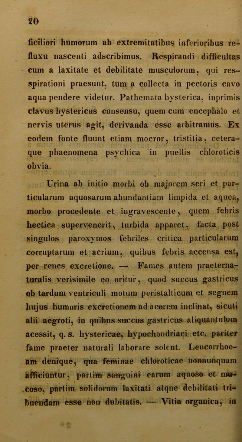 ficiliori humorum ab extremitatibus inferioribus re- fluxu nascenti adscribimus. Respirandi difficultas cum a laxitate et debilitate musculorum, qui res- spirationi praesunt, tum a collecta in pectoris cavo aqua pendere videtur. Pathemata hysterica, inprirais clavus hystericus consensu, quem cum encephalo et nervis uterus agit, derivanda esse arbitramus. Ex eodem fonte fluunt etiam moeror, tristitia, cetera- que phaenomena psychica in puellis cliloroticis obvia. Urina ab initio morbi ob majorem seri et par- ticularum aquosarum abundantiam limpida et aquea, morbo procedente et ingravescente, quem febris hectica supervenerit, turbida apparet, facta post singulos paroxymos febriles critica particularum corruptarum et acrium, quibus febris accensa est, per renes excretione. — Fames autem praelerna- turalis verisimile eo oritur, quod succus gastricus ob tardum ventriculi motum peristalticum et segnem hujus humoris excretionem ad acorem inclinat, sicuti alii aegroti, in quibus succus gastricus aliquantulum acessit, q. s. hystericae, hypochondriaci etc. pariter fame praeter naturali laborare solent. Lencorrhoe- am denique, qua feminae chloroticae nonnunquam afficiuntur, partim sanguini earum aquoso et nn*-» / .coso, partim solidorum laxitati atqne debilitati tri- buendam esse non dubitatis. — Vitia orgauica, in