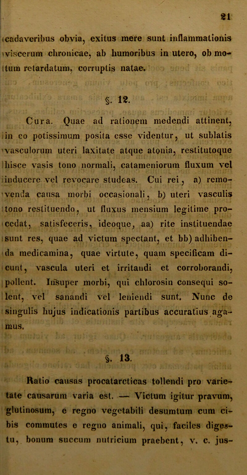 gi cadaveribus obvia, exitus mere sunt inflammationis viscerum chronicae, ab humoribus in utero, ob mo- tum retardatum, corruptis natae. §. 12. Cura. Quae ad rationem medendi attinent, in eo potissimum posita esse videntur, ut sublatis vasculorum uteri laxitate atque atonia, restitutoque hisce vasis tono normali, catameniorum fluxum vel inducere vel revocare studeas. Cui rei, a) remo- venda causa morbi occasionali, b) uteri vasculis tono restituendo, ut fluxus mensium legitime pro- cedat, satisfeceris, ideoque, aa) rite instituendae sunt res, quae ad victum spectant, et bb) adhiben- da medicamina, quae virtute, quam specificam di- cunt , vascula uteri et irritaudi et corroborandi, pollent. Insuper morbi, qui chlorosin consequi so- lent, vel sanandi vel leniendi sunt. Nunc de singulis hujus indicationis partibus accuratius aga- mus. §. 13. Ratio causas procatarcticas tollendi pro varie- tate causarum varia est. — Victum igitur pravum, glutinosum, e regno vegetabili desumtum cura ci- bis commutes e regno animali, qui, faciles diges- tu, bonum succum nutricium praebent, v. c. jus-