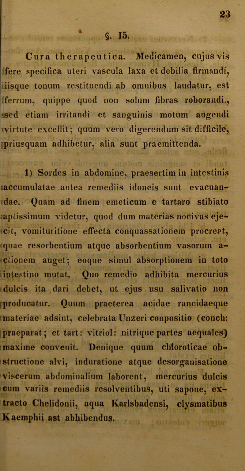 A §. 15. Cura therapeutica. Medicamen, cujus vis ifere specifica uteri vascula laxa et debilia firmandi, iiisque tonum restituendi ab omnibus laudatur, est ferrum, quippe quod non solum fibras roborandi., sed etiam irritandi et sanguinis motum augendi wirtute excellit; quum vero digerendum sit difficile, [priusquam adhibetur, alia sunt praemittenda. 1) Sordes in abdomine, praesertim in intestinis i accumulatae antea remediis idoneis sunt evacuan- tdae. Quam ad finem emeticum e tartaro stibiato :apiissimum videtur, quod dum materias nocivas eje- cit, vomituritione effecta conquassationem procreat, • quae resorbentium atque absorbentium vasorum a- Ctionem auget; eoque simul absorptionem in toto intestino mutat. Quo remedio adhibita mercurius dulcis ita dari debet, ut ejus usu salivatio non [producatur. Quum praeterea acidae rancidaeque materiae adsint, celebrata Unzeri conpositio (conch: praeparat; et tart: vitriol: nitrique partes aequales) maxime convenit. Denique quum chloroticae ob- structione alvi, induralione atque desorgauisatione viscerum abdominalium laborent, mercurius dulcis cum variis remediis resolventibus, uti sapone, ex- tracto Chelidonii, aqua Karlsbadensi, clysmatibus Kaemphii ast abhibendus.