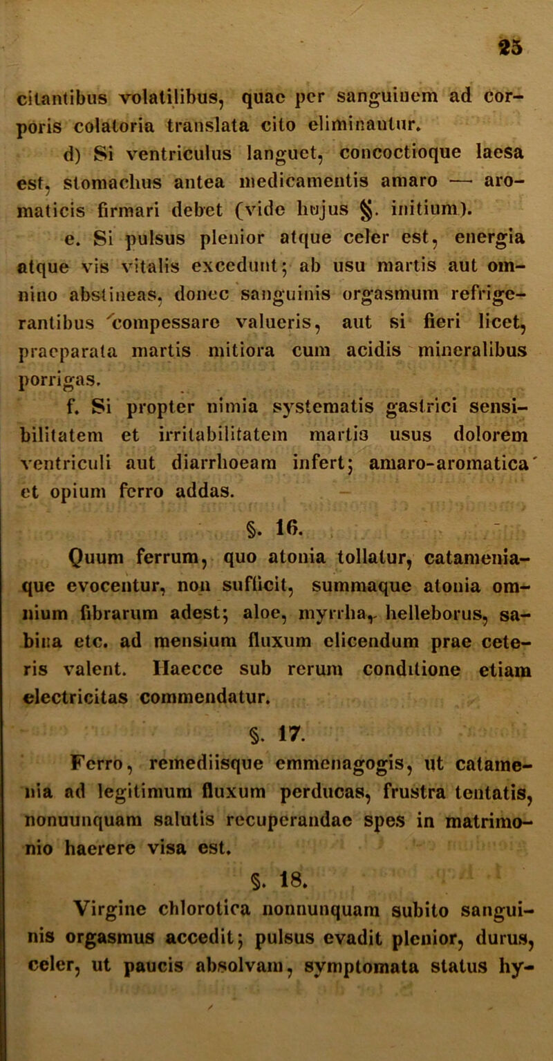 citantibus volatilibus, quae per sanguinem ad cor- poris colatoria translata cito eliminantur, d) Si ventriculus languet, concoctioque laesa est, stomachus antea medicamentis amaro — aro- maticis firmari debet (vide liujus §. initium). e. Si pulsus plenior atque celer est, energia atque vis vitalis excedunt; ab usu martis aut om- nino abstineas, donec sanguinis orgasmum refrige- rantibus 'compessare valueris, aut si fieri licet, praeparata martis mitiora cum acidis mineralibus porrigas, f. Si propter nimia systematis gastrici sensi- bilitatem et irritabilitatem marlio usus dolorem ventriculi aut diarrhoeam infert; amaro-aromatica' et opium ferro addas. §.16. Quum ferrum, quo atonia tollatur, catamenia- que evocentur, non sufficit, summaque atonia om- nium fibrarum adest; aloe, myrrhav helleborus, sa- bina etc. ad mensium fluxum elicendum prae cete- ris valent. Ilaecce sub rerum conditione etiam electricitas commendatur. §. 17. Ferro, remediisque emmenagogis, ut catame- nia ad legitimum fluxum perducas, frustra tentatis, nonuunquam salutis recuperandae spes in matrimo- nio haerere visa est. §. 18. Virgine chlorotica nonnunquam subito sangui- nis orgasmus accedit; pulsus evadit plenior, durus, celer, ut paucis absolvam, symptomata status hy-