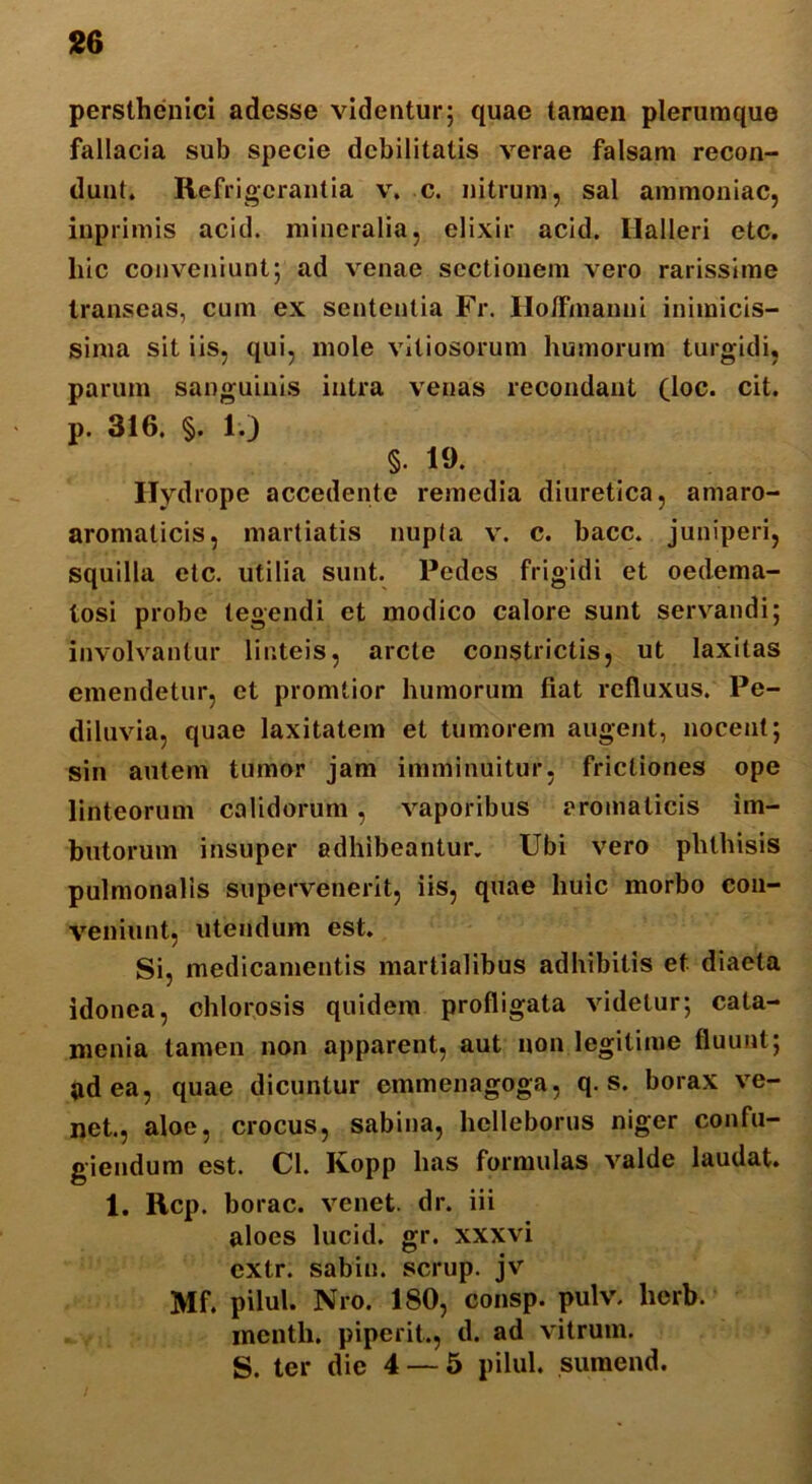 persthenici adesse videntur; quae tamen plerumque fallacia sub specie debilitatis verae falsam recon- dunt. Refrigerantia v. c. nitrum, sal ammoniac, inprimis acid. mineralia, elixir acid. Ilalleri etc. hic conveniunt; ad venae sectionem vero rarissime transeas, cum ex sententia Fr. Holfmanni inimicis- sima sit iis, qui, mole vitiosorum humorum turgidi, parum sanguinis intra venas recondant (loc. cit. p. 316. §. 1.) §• 19. Hydrope accedente remedia diuretica, amaro- aromalicis, martiatis nupta v. c. bacc. juniperi, squilla etc. utilia sunt. Pedes frigidi et oedema- losi probe tegendi et modico calore sunt servandi; involvantur linteis, arcte constrictis, ut laxitas emendetur, et promtior humorum fiat refluxus. Pe- diluvia, quae laxitatem et tumorem augent, nocent; sin autem tumor jam imminuitur, frictiones ope linteorum calidorum , vaporibus aromaticis im- butorum insuper adhibeantur. Ubi vero phthisis pulmonalis supervenerit, iis, quae huic morbo con- veniunt, utendum est. Si, medicamentis martialibus adhibitis et diaeta idonea, chlorosis quidem profligata videtur; cata- menia tamen non apparent, aut non legitime fluunt; »d ea, quae dicuntur emmenagoga, q. s. borax ve- net., aloe, crocus, sabina, hclleborus niger confu- giendum est. Cl. Kopp has formulas valde laudat. 1. Rcp. borac. venet. dr. iii aloes lucid. gr. xxxvi extr. sabin. scrup. jv Mf. pilul. Nro. 180, consp. pulv. lierb. menth. piperit., d. ad vitrum. S. ter die 4 — 5 pilul. sumend.