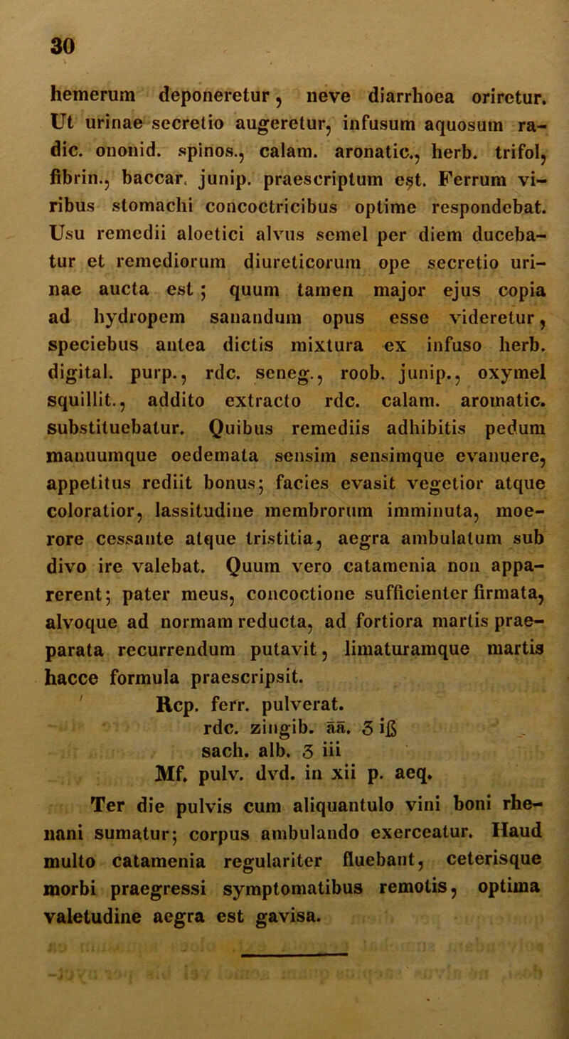 hemerum deponeretur, neve diarrhoea oriretur. Ut urinae secretio augeretur, infusum aquosum ra- die. ononid. spinos., calam. aronatic., herb. trifol, fibrin., baccar junip. praescriptum e$t. Ferrum vi- ribus stomachi concoclricibus optime respondebat. Usu remedii aloetici alvus semel per diem duceba- tur et remediorum diureticorum ope secretio uri- nae aucta est ; quum tamen major ejus copia ad hydropem sanandum opus esse videretur, speciebus antea dictis mixtura ex infuso herb. digital. purp., rdc. seneg., roob. junip., oxymel squillit., addito extracto rdc. calam. aromatic. substituebatur. Quibus remediis adhibitis pedum manuumque oedemata sensim sensimque evanuere, appetitus rediit bonus; facies evasit vegetior atque coloratior, lassitudine membrorum imminuta, moe- rore cessante atque tristitia, aegra ambulatum sub divo ire valebat. Quum vero catamenia non appa- rerent; pater meus, concoctione sufficienter firmata, alvoque ad normam reducta, ad fortiora martis prae- parata recurrendum putavit, limaturamque martis hacce formula praescripsit. Rcp. ferr. pulverat. rdc. zingib. aa. 3 i$ sach. alb. 3 iii Mf. pulv. dvd. in xii p. aeq. Ter die pulvis cum aliquantulo vini boni rhe- nani sumatur; corpus ambulando exerceatur. Haud multo catamenia regulariter fluebant, ceterisque morbi praegressi symptomatibus remotis, optima valetudine aegra est gavisa.