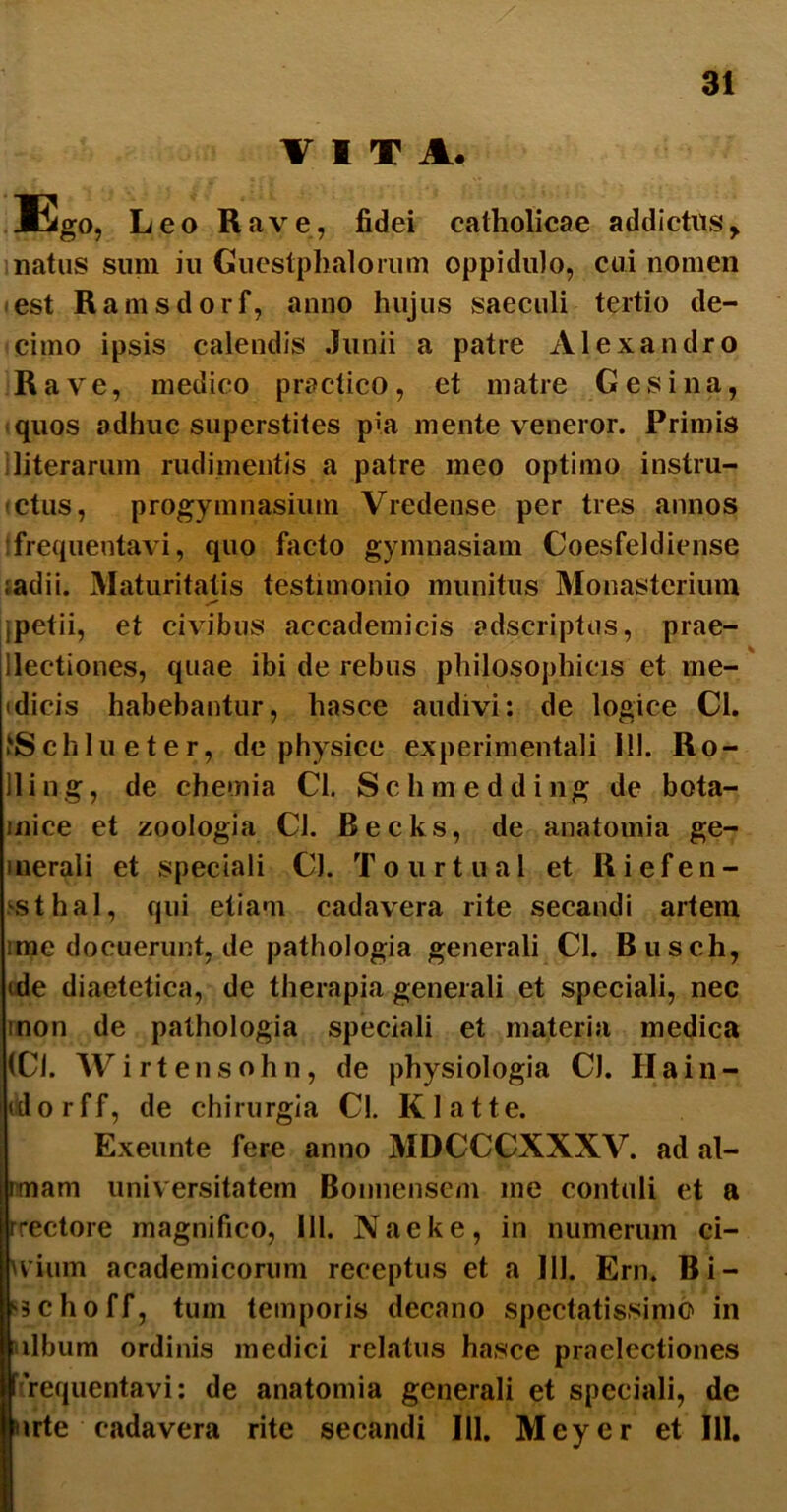 31 VITA. Ego, Leo Rave, fidei catholicae addictusy natus sum iu Guestphalorum oppidulo, cui nomen est Ramsdorf, anno hujus saeculi tertio de- cimo ipsis calendis Junii a patre Alexandro Rave, medico practico, et matre Gesi na, quos adhuc superstites pia mente veneror. Primis literarum rudimentis a patre meo optimo instru- (Ctus, progymnasiuni Vredense per tres annos frequentavi, quo facto gymnasiam Coesfeldicnse ;adii. Maturitatis testimonio munitus Monasterium jpetii, et civibus accademicis adscriptus, prae- llectiones, quae ibi de rebus philosophicis et me- idicis habebantur, hasce audivi: de logice Cl. fcSchlueter, de physice experimentali 111. Ro- lling, de chemia Cl. Schmedding de bota- mice et zoologia Cl. Becks, de anatouiia ge- inerali et speciali Cl. Tourtual et Riefen- sthal, qui etiam cadavera rite secandi artem ime docuerunt, de pathologia generali Cl. Busch, ide diaetetica, de therapia generali et speciali, nec inon de pathologia speciali et materia medica (Cl. Wirtensohn, de physiologia Cl. Ha in- do rff, de chirurgia Cl. Klatte. Exeunte fere anno MDCCCXXXV. ad al- itnam universitatem Bonnensem me contuli et a rrectore magnifico, 111. Naeke, in numerum ci- Ivium academicorum receptus et a 111. Ern, Bi- schoff, tum temporis decano spectatissimo in libum ordinis medici relatus hasce praelectiones frequentavi: de anatomia generali et speciali, de