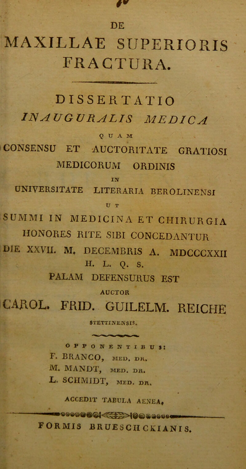 DE MAXILLAE SUPERIORIS FRACTURA. DISSERTATIO IN AUGV RALIS MEDICA 9 U A M CONSENSU ET AUCTORITATE GRATIOSI MEDICORUM ORDINIS IN UNIVERSITATE LITER.ARIA BEROLINENSI V T SUMMI IN MEDICINA ET CHIRURGIA HONORES RITE SIBI CONCEDANTUR DJE XXVII. M* DECEMBRIS A. MDCCCXXII IL L. Q. S. PALAM DEFENSURUS EST AUCTOR CAROL. FRID. GUILELM. R.EICHE STETTINENSIS. opponentibus: F. BRANCO, MED, DK, M. MANDI', MED. DKi L. SCIIMIDT, MED. DB, ACCEDIT TABULA AENEA, FORMIS BRUESCIICOANIS.