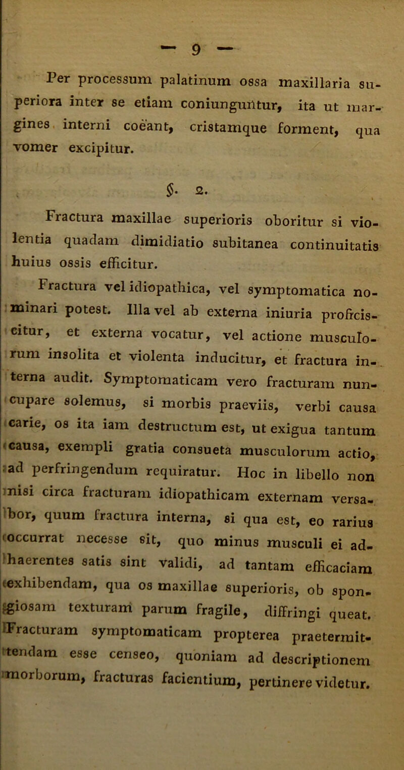 Per processum palatinum ossa maxillaria su- periora inter se etiam coniunguiltur, ita ut mar- gines interni coeant, cristamque forment, qua vomer excipitur. 2. fractura maxillae superioris oboritur si vio- lentia quaclam dimidiatio subitanea continuitatis huius ossis efficitur. Fractura vel idiopathica, vel symptomatica no- minari potest. Illa vel ab externa iniuria proficis- citur, et externa vocatur, vel actione musculo- rum insolita et violenta inducitur, et fractura in- terna audit. Symptomaticam vero fracturam nun- cupare solemus, si morbis praeviis, verbi causa cane, os ita iam destructum est, ut exigua tantum causa, exempli gratia consueta musculorum actio, ad perfringendum requiratur. Hoc in libello non nisi circa fracturam idiopathicam externam versa- bor, quum fractura interna, si qua est, eo rarius 'occurrat necesse sit, quo minus musculi ei ad- haerentes satis sint validi, ad tantam efficaciam texhibendam, qua os maxillae superioris, ob spon- giosam texturam parum fragile, diffringi queat. iFracturam symptomaticam propterea praetermit- tendam esse censeo, quoniam ad descriptionem morborum, fracturas facientium, pertinere videtur.