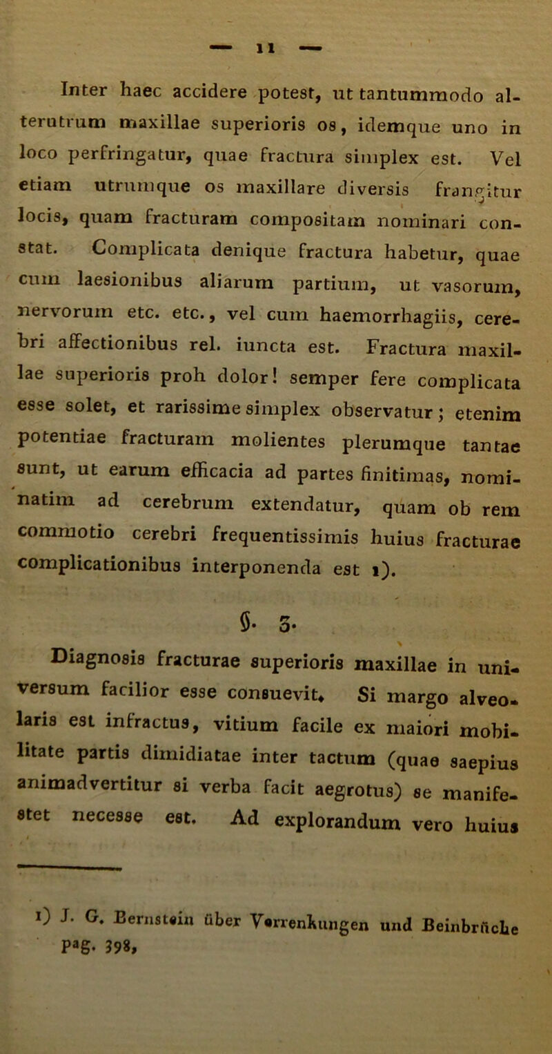 Inter haec accidere potest, ut tantummodo al- terutrum maxillae superioris os, idemque uno in loco perfringatur, quae fractura simplex est. Vel etiam utrum que os maxillare diversis frangitur Jocis, quam fracturam compositam nominari con- stat. Complicata denique fractura habetur, quae cum laesionibus aliarum partium, ut vasorum, nervorum etc. etc«, vel cum haemorrhagiis, cere- bri affectionibus rei. iuncta est. Fractura maxil- lae superioris proh dolor! semper fere complicata esse solet, et rarissime simplex observatur; etenim potentiae fracturam molientes plerumque tantae sunt, ut earum efficacia ad partes finitimas, nomi- natiin ad cerebrum extendatur, quam ob rem commotio cerebri frequentissimis huius fracturae complicationibus interponenda est i). §• 5- Diagnosis fracturae superioris maxillae in uni- versum facilior esse consuevit. Si margo alveo- laris est infractus, vitium facile ex maiori mobi- litate partis dimidiatae inter tactum (quae saepius animadvertitur si verba facit aegrotus) se manife- stet necesse est. Ad explorandum vero huius 0 J- G. Bernatsu» tiber Vsrrenhungen und Beinbrncbe Pag. 398,
