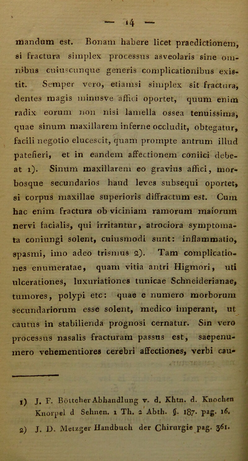 mandum est. Bonam habere licet praedictionem, si fractura simplex processus asveolaris sine om- nibus cuiuscunque generis complicationibus exis- tit. Semper vero, etiamsi simplex sit fractura, dentes magis minusve affici oportet, quum enim radix eorum non nisi lamella ossea tenuissima, quae sinum maxillarem inferne occludit, obtegatur, facili negotio elucescit, quam prompte antrum illud patefieri, et in eandem affectionem coniici debe- at i). Sinum maxillarem eo gravius affici, mor- bosque secundarios haud leves subsequi oportet, si corpus maxillae superioris diffractum est. Cum hac enim fractura ob viciniam ramorum maiorum nervi facialis, qui irritantur, atrociora symptoma- ta coniungi solent, cuiusmodi sunt: inflammatio, spasmi, imo adeo trismus 2). Tam complicatio- nes enumeratae, quam vitia antri Higmori, uti ulcerationes, luxuriationes tunicae Schneiderianae, tumores, polypi etc: quae e numero morborum secundariorum esse solent, medico imperant, ut cautus in stabilienda prognosi cernatur. Sin vero processus nasalis fracturam passus est, saepenu- mero vehementiores cerebri affectiones, verbi cau» 1) J. F. Bottcher Abhandlung v. d. Khtn. d. Knochen ' I Knorpel d Sehnen. 1 Tli. 2 Abth. $. 187* pag. >6. 2) J. D. Metzger Handbucli der Clmurgie pag. 361.