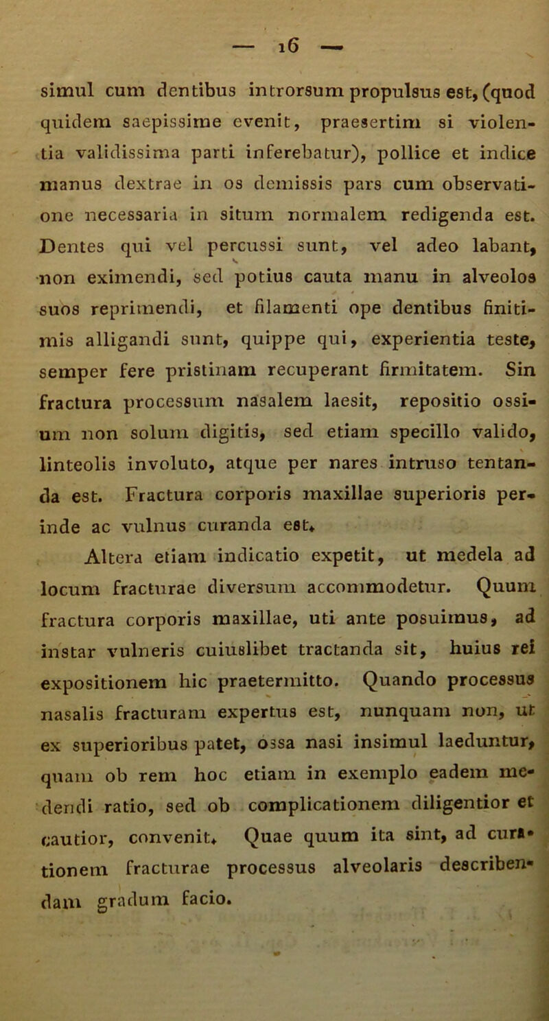 simul cum dentibus introrsum propulsus est, (quod quidem saepissime evenit, praesertim si violen- tia validissima parti inferebatur), pollice et indice manus dextrae in os demissis pars cum observati- one necessaria in situm normalem redigenda est. Dentes qui vel percussi sunt, vel adeo labant, v non eximendi, sed potius cauta manu in alveolos suos reprimendi, et filamenti ope dentibus finiti- mis alligandi sunt, quippe qui, experientia teste, semper fere pristinam recuperant firmitatem. Sin fractura processum nasalem laesit, repositio ossi- um non solum digitis, sed etiam specillo valido, linteolis involuto, atque per nares intruso tentan- da est. Fractura corporis maxillae superioris per- inde ac vulnus curanda esu Altera etiam indicatio expetit, ut medela ad locum fracturae diversum accommodetur. Quum fractura corporis maxillae, uti ante posuimus, ad instar vulneris cuiuslibet tractanda sit, huius rei expositionem hic praetermitto. Quando processus nasalis fracturam expertus est, nunquam non, ut ex superioribus patet, ossa nasi insimul laeduntur, quam ob rem hoc etiam in exemplo eadem me- dendi ratio, sed ob complicationem diligentior et cautior, convenit* Quae quum ita sint, ad curi* tionem fracturae processus alveolaris describen- dam gradum facio.