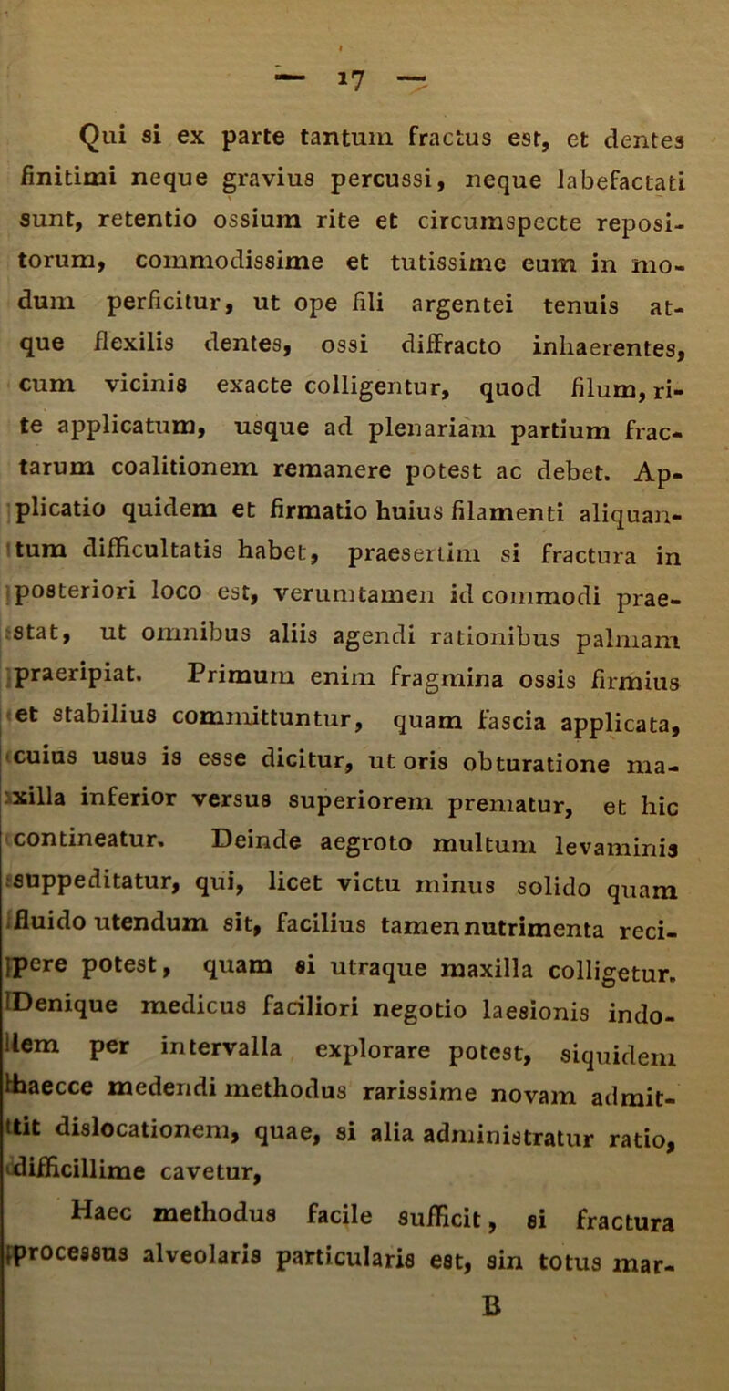 *7 Qui si ex parte tantum fractus est, et dentes finitimi neque gravius percussi, neque labefactati sunt, retentio ossium rite et circumspecte reposi- torum, commodissime et tutissime eum in mo- dum perficitur, ut ope fili argentei tenuis at- que flexilis dentes, ossi diffracto inhaerentes, cum vicinis exacte colligemur, quod filum, ri- te applicatum, usque ad plenariam partium frac- tarum coalitionem remanere potest ac debet. Ap- plicatio quidem et firmatio huius filamenti aliquan- tum difficultatis habet, praesertim si fractura in posteriori loco est, verumtamen id commodi prae- stat, ut omnibus aliis agendi rationibus palmam praeripiat. Primum enim fragmina ossis firmius et stabilius committuntur, quam fascia applicata, cuius usus is esse dicitur, ut oris obturatione ma- milla inferior versus superiorem prematur, et hic contineatur. Deinde aegroto multum levaminis suppeditatur, qui, licet victu minus solido quam .fluido utendum sit, facilius tamen nutrimenta reci- jpere potest, quam si utraque maxilla colligetur. IDenique medicus faciliori negotio laesionis indo- llem per intervalla explorare potest, siquidem fhaecce medendi methodus rarissime novam admit- ttit dislocationem, quae, si alia administratur ratio, difficillime cavetur, Haec methodus facile Sufficit, ei fractura processus alveolaris particularis est, sin totus mar- B