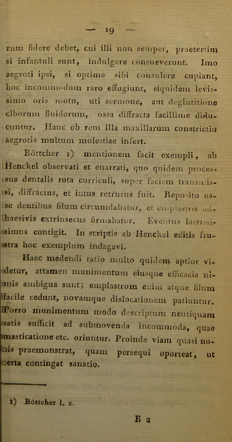 runi fidere debet, cui illi non sehiper, praetertim si infantuli sunt, indulgere consueverunt. Imo aegroti ipsi, si optime sibi consulere cupiant, hoc incommodum raro effugiunt, siquidem levis- simo oris motu, uti sermone, aut deglutitione ciborum fluidorum, ossa diffracta facillime didu- cuntur* Hanc ob rem illa maxillarum constrictio aegrotis multum molestiae infert. Bottcher i) mentionem facit exempli, ab Henckel observati et enarrati, quo quidem proces* sus dentalis rota curriculi, super faciem transmis- si, diffractus, et intus retrusus fuit. Reposito os- se dentibus filum circumdabatur, et emplastris ad- haesivis extrinsecus firmabatur. Eventus laenssi- simus contigit. In scriptis ab Henckel editis fru- stra hoc exemplum indagavi. Haec medendi ratio multo quidem aptior vi- detur, attamen munimentum eiusque efficacia ni- imis ambigua sunt; emplastrum enim atque filum ffacile cedunt, novamque dislocationem patiuntur* lPorro munimentum modo descriptum neutiquam ssatis sufficit ad submovenda incommoda, quae masticatione etc. oriuntur. Proinde viam quasi no- bis praemonstrat, quam persequi oporteat, ut i:erta contingat sanatio. l) Bottcher 1, c. B <2
