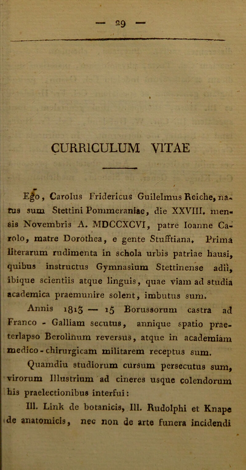 CURRICULUM VITAE Ego, Carolus FricTericus Guilelmus Reiche,na* rus sum Stettini Pommeraniae, die XXVIII* men- sis Novembris A. MDCCXCVI, patre Ioanne Ca- rolo, matre Dorothea, e gente StufFtiana* Prima literarum rudimenta in schola urbis patriae hausi, quibus instructus Gymnasium Stettinense adii, ibique scientiis atque linguis, quae viam ad studia acaderaica praemunire solent, imbutus sum. Annis 181$ — 15 Borus8orum castra ad Franco - Galliam secutus, annique spatio prae- terlapso Berolinum reversus, atque in academiam medico-chirurgicam militarem receptus sum. Quamdiu studiorum cursum persecutus sum, virorum Illustrium ad cineres usque colendorum his praelectionibus interfui: 111. Link de botanicis, 111. Rudolphi et Knape de anatomicis, nec non de arte funera incidendi