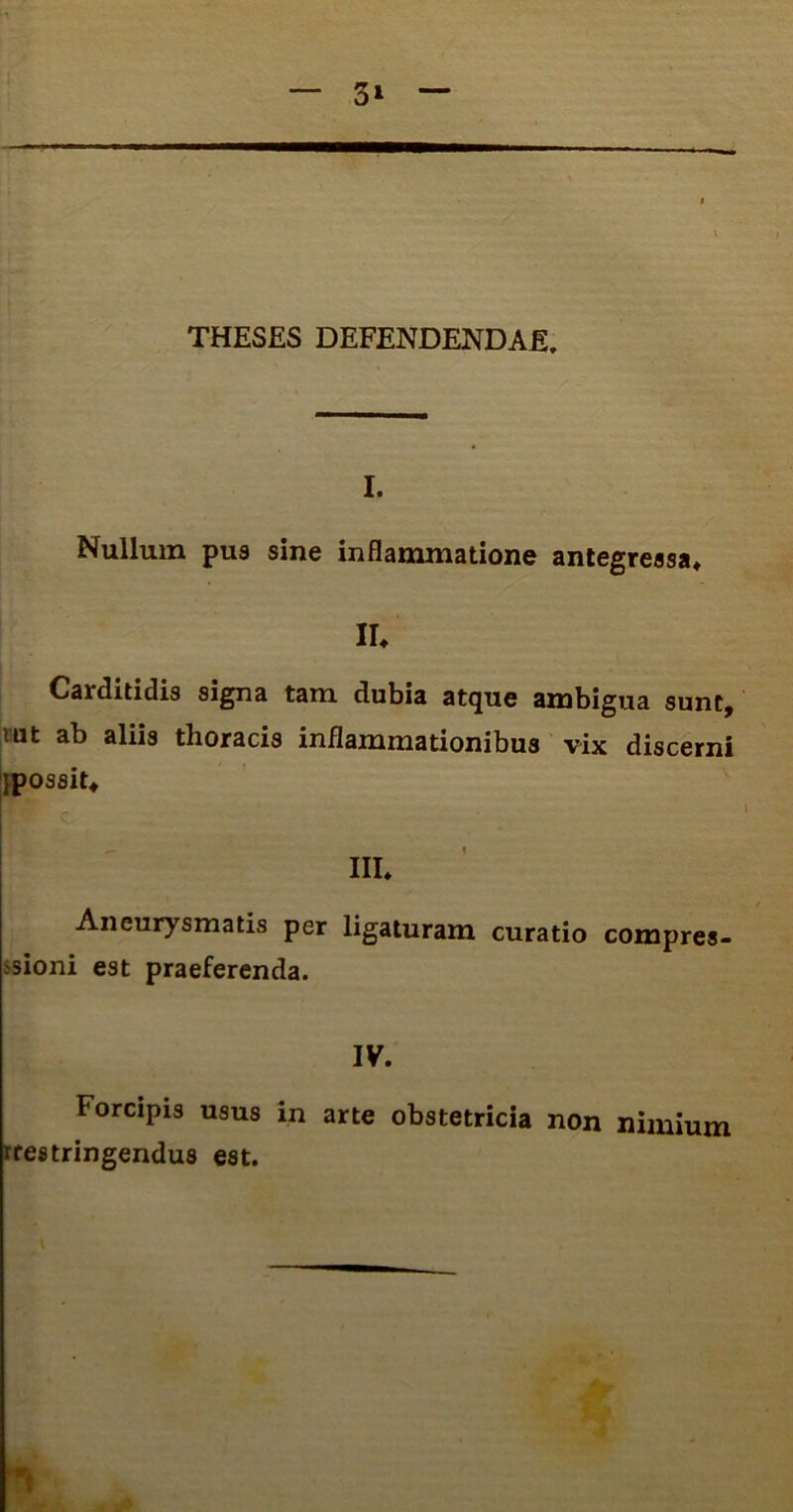 THESES DEFENDENDAE, . I. Nullum pus sine inflammatione antegressa» II. Carditidis signa tam dubia atque ambigua sunt, iut ab aliis thoracis inflammationibus vix discerni ipossit» ' o ' III» Aneurysmatis per ligaturam curatio compres- sioni est praeferenda. IV. Forcipis usus in arte obstetricia non nimium rrestringendus est.