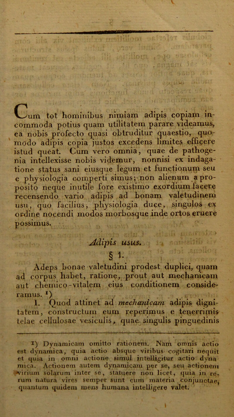 Cum tot hominibus nimiam adipis copiam in- commoda potius quam utilitatem parare videamus, ea nobis profecto quasi obtruditur quaestio, quo- modo adipis copia justos excedens limites eflipere istud queat. Cum vero omnia, quae de pathoge- nia intellexisse nobis videmur, nonnisi ex indaga- tione status sani eiusque legum et functionum seu e physiologia comperti simus; non alienum a pro- posito neque inutile fore existimo exordium facere recensendo vario adipis ad bonam valetudinem usu, quo facilius, physiologia duce, singulos ex ordine nocendi modos morbosque inde ortos eruere possimus. Adipis usus. §i- Adeps bonae valetudini prodest duplici, quam ad corpus habet, ratione, prout aut mechanicam aut chernico-vitalem eius conditionem conside- ramus. *) 1. Quod attinet ad mechanicam adipis digni- tatem, constructum eum reperimus e texierrimis telae cellulosae vesiculis, quae singulis pinguedinis i) Dynamicam omilto rationem. Nam omnis actio est dynamica, quia actio absque viribus cogitari nequit et quia in omni actione simul inteiiigilur actio dyna mica. Actionem autem dynamicam per se, seu actionem «virium solarum inter se, statuere non licet, quia in re- rum natura vires semper sunt cum materia conjunctae, quantum quidem mens humana intelligere valet.