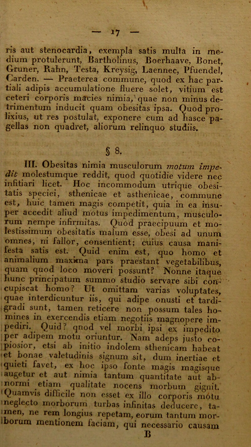 ris aut stenocardia, exempla satis multa in me- dium protulerunt, Bartholinus, Boerhaave, Bonet, Gruner, Rahn, Testa, Kreysig, Laennec, Pfuendel, Carden. — Praeterea commune, quod ex hac par- tiali adipis accumulatione fluere solet, vitium est ceteri corporis macies nimia, quae non minus de- trimentum inducit quam obesitas ipsa. Quod pro- lixius, ut res postulat, exponere cum ad hasce pa- gellas non quadret, aliorum relinquo studiis. § 8. HI* Obesitas nimia musculorum motum impe- dit molestumque reddit, quod quotidie videre nec infitiari licet. Hoc incommodum utrique obesi- tatis speciei, sthenicae et asthenicae, commune est, huic tamen magis competit, quia in ea insu- per accedit aliud motus impedimentum, musculo- rum nempe infirmitas. Quod praecipuum et mo- lestissimum obesitatis malum esse, obesi ad unum omnes, ni fallor, consentient; cuius causa mani- festa satis est. Quid enim est, quo homo et animalium maxima pars praestant vegetabilibus, quam quod loco moveri possunt? Nonne itaque hunc principatum summo studio servare sibi con- cupiscat homo ? Ut omittam varias voluptates, quae interdicuntur iis, qui adipe onusti et tardi- gradi sunt, tamen reticere non possum tales ho- mines in exercendis etiam negotiis magnopere im- pediri. Quid ? qnod vel morbi ipsi ex impedito per adipem motu oriuntur. Nam adeps justo co- piosior, etsi ab initio indolem sthenicam habeat et bonae valetudinis signum sit, dum inertiae et quieti favet, ex hoc ipso fonte magis magisque augetur et aut nimia tantum quantitate aut ab- normi etiam qualitate nocens morbum gignit. 'Quamvis difficile non esset ex illo corporis m6lu neglecto morborum turbas infinitas deducere, ta- rnen, ne rem longius repetam, eorum tantum mor- toorum mentionem faciam, qui necessario causam B