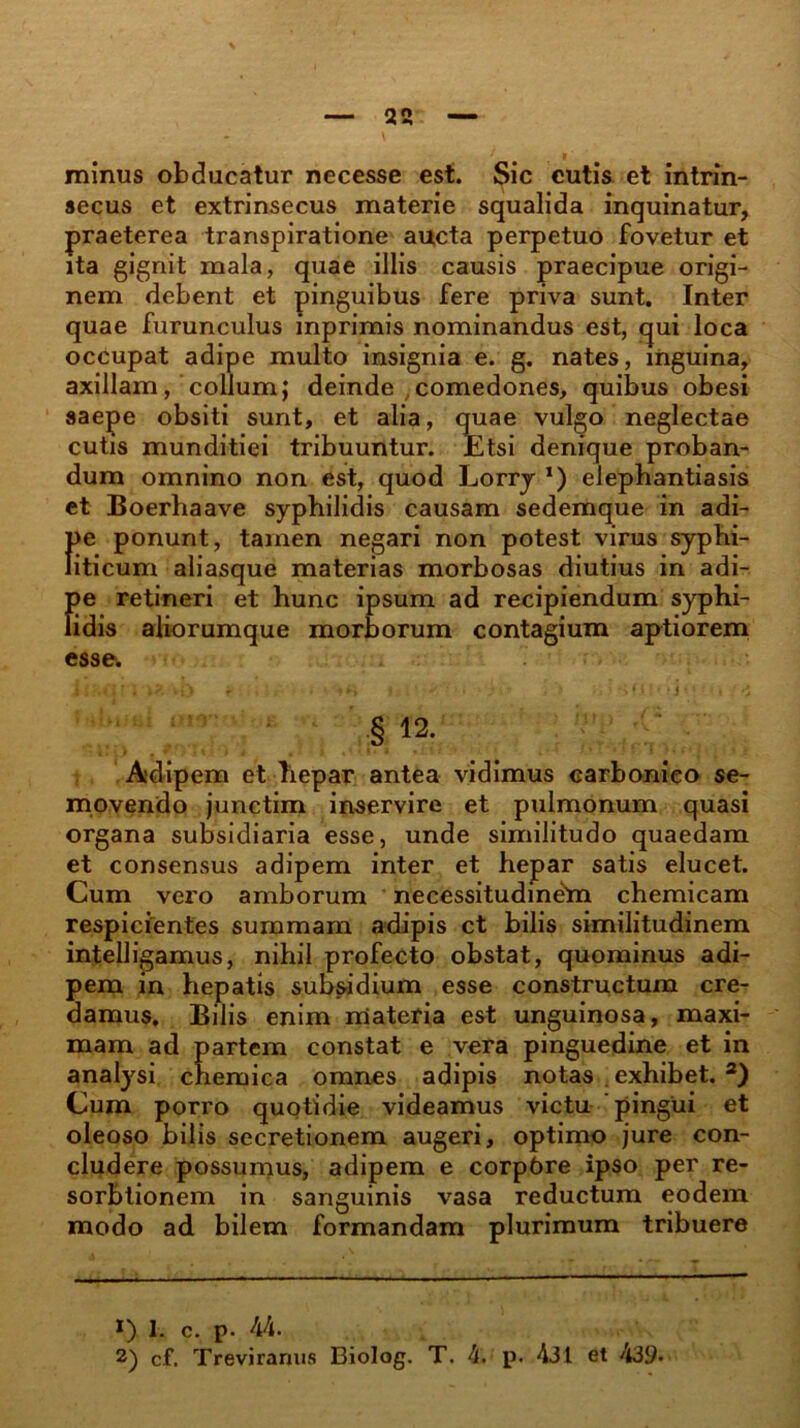 \ minus obducatur necesse est. Sic cutis et intrin- secus et extrinsecus materie squalida inquinatur, praeterea transpiratione aucta perpetuo fovetur et ita gignit mala, quae illis causis praecipue origi- nem debent et pinguibus fere priva sunt. Inter quae furunculus inprimis nominandus est, qui loca occupat adipe multo insignia e. g. nates, inguina, axillam, colium; deinde ,comedones, quibus obesi saepe obsiti sunt, et alia, quae vulgo neglectae cutis munditiei tribuuntur. Etsi denique proban- dum omnino non est, quod Lorry *) elephantiasis et Boerhaave syphilidis causam sedemque in adi- f>e ponunt, tamen negari non potest virus syphi- iticum aliasque materias morbosas diutius in adi- esse. i i <i r ; *?. wi> t • * »►> - ivt l *> .. I sfii»*i • •« ■ t § 12. Adipem et hepar antea vidimus carbonico se- movendo junctim inservire et pulmonum quasi organa subsidiaria esse, unde similitudo quaedam et consensus adipem inter et hepar satis elucet. Cum vero amborum necessitudinem chemicam respicientes summam adipis ct bilis similitudinem intelligamus, nihil profecto obstat, quominus adi- pem in hepatis subsidium esse constructum cre- damus. Bilis enim materia est unguinosa, maxi- mam ad partem constat e vera pinguedine et in analysi chemica omnes adipis notas exhibet. 2) Cum porro quotidie videamus victu pingui et oleoso bilis secretionem augeri, optimo jure con- cludere possumus, adipem e corpbre ipso per re- sorbtionem in sanguinis vasa reductum eodem modo ad bilem formandam plurimum tribuere *) 1. c. p. 44. 2) cf. Treviranus Biolog. T. 4. p. 4J1 et 439.