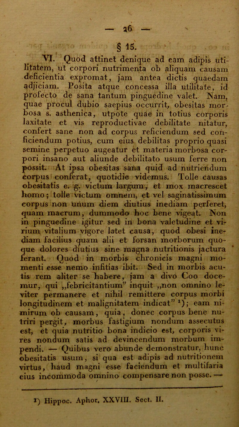 § 15. VI. Quod attinet denique ad eam adipis uti- litatem, ut corpori nutrimenta ob aliquam causam deficientia expromat, jam antea dictis quaedam adjiciam. Posita atque concessa illa utilitate, id profecto de sana tantum pinguedine valet. Nam, quae procul dubio saepius occurrit, obesitas mor- bosa s. asthenica, utpote quae in totius corporis laxitate et vis reproductivae debilitate nitatur, confert sane non ad corpus reficiendum sed con- ficiendum potius, cum eius debilitas proprio quasi semine perpetuo augeatur et materia morbosa cor- pori insano aut aliunde debilitato usum ferre non possit. At ipsa obesitas sana quid ad nutriendum corpus conferat, quotidie videmus. Tolle causas obesitatis e. g. victum largum, et mox macrescet homo; tolle victum omnem, et vel saginatissimum corpus non unum diem diutius inediam perferet, quam macrum, dummodo hoc bene vigeat. Non in pinguedine igitur sed in bona valetudine et vi- rium vitalium vigore latet causa, quod obesi ine- diam facilius quam alii et forsan morborum quo- que dolores diutius sine magna nutritionis jactura ferant. Quod in morbis chronicis magni mo- menti esse nemo infitias ibit. Sed in morbis acu- tis rem aliter seTtabere, jam a divo Coo doce- mur, qui ,,febricitantium” inquit „non omnino le- viter permanere et nihil remittere corpus morbi longitudinem et malignitatem indicat” x); eam ni- mirum ob causam, quia, donec corpus bene nu- triri pergit, morbus fastigium nondum assecutus est, et quia nutritio bona indicio est, corporis vi- res nondum satis ad devincendum morbum im- pendi. — Quibus vero abunde demonstratur, hunc obesitatis usum, si qua est adipis ad nutritionem virtus, haud magni esse faciendum et multifaria eius incommoda omnino compensare non posse. —