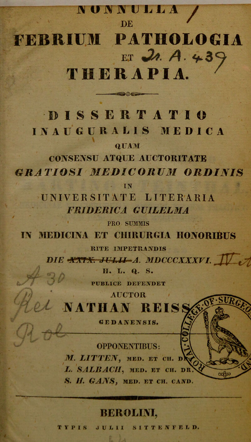 N UN JS TJ L.JLA DE / FEBRIUM PATHOLOGIA ET Jt*. A. THERAPIA. ISSBRTATM) INAUGURA LIS MEDICA \ RUAM CONSENSU ATQUE AUCTORITATE GRATIOSI MEDICORUM ORDINIS IN UNIVERSITATE LITERARIA FRIDERICA GUILELMA . * PRO SUMMIS IN MEDICINA ET CHIRURGIA HONORlfcUS RITE IMPETRANDIS DIE «ATTA. JULII A. MDCCCXXXVI. ^jjf C ^ n i/ H. L. Q. S. PUBLICE DEFENDET AUCTOR N ATII AN REIS gi-o& GEDANENSIS. OPPONENTIBUS: v M. LITTEN, MED. ET CII. D I L. SALHAC/I, MED. ET CII. DR. S. H. GANS, MED. ET CII. CAND. BEROLINI, TYPIS JULII SITTENFELD.