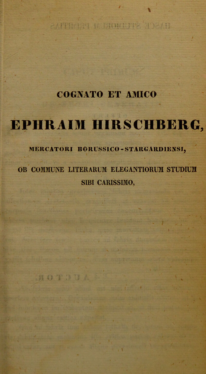 / 'Ppl' .h' * 'VI' It: • ■ IVI L' ' ■ I * f »* - i ' - 'f, J i ' » (,: P COGNATO ET AMICO EPHRAIM HIRSCHRERG, ' ' V, MERCATORI BORUSSICO-STARGARDIKNSI, * '■ % OB COMMUNE LITERARUM ELEGANTIORUM STUDIUM SIBI CARISSIMO, ^ 4 I \ t I \