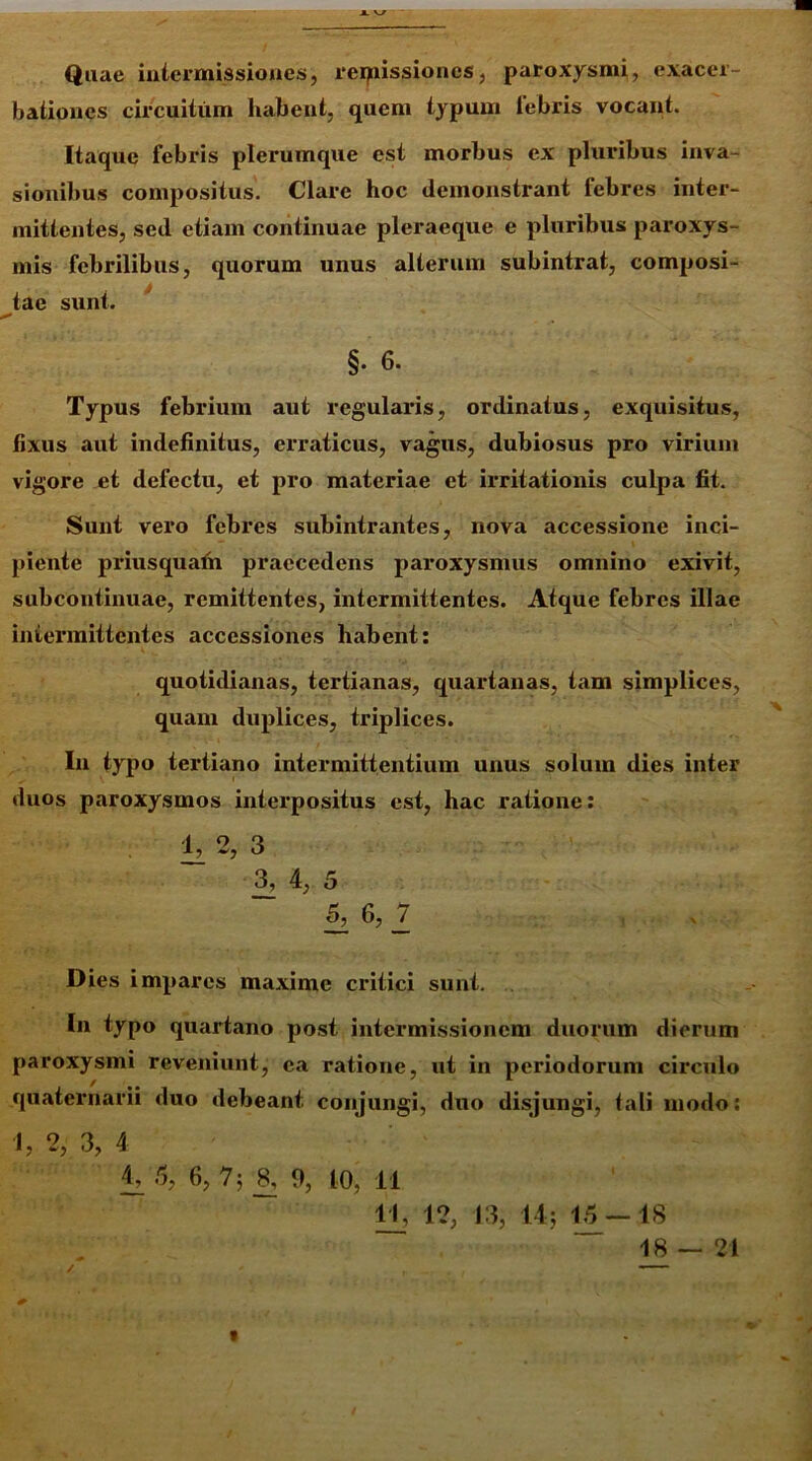 Quae intermissiones, reipissiones, paroxysmi, exacer- bationes circuitum habent, quem typum lebris vocant. Itaque febris plerumque est morbus ex pluribus inva- sionibus compositus. Clare hoc demonstrant febres inter- mittentes, sed etiam continuae pleraeque e pluribus paroxys- mis febrilibus, quorum unus alterum subintrat, composi- tae sunt. §• 6. Typus febrium aut regularis, ordinatus, exquisitus, fixus aut indefinitus, erraticus, vagus, dubiosus pro virium vigore et defectu, et pro materiae et irritationis culpa fit. Sunt vero febres subintrantes, nova accessione inci- piente priusquafh praecedens paroxysmus omnino exivit, subcontinuae, remittentes, intermittentes. Atque febres illae intermittentes accessiones habent: quotidianas, tertianas, quartanas, tam simplices, quam duplices, triplices. In typo tertiano intermittentium unus solum dies inter duos paroxysmos interpositus est, hac ratione: 1,2, 3 3, 4, 5 5, 6, 7 Dies impares maxime critici sunt. In typo quartano post intermissionem duorum dierum paroxysmi reveniunt, ea ratione, ut in periodorum circulo quaternarii duo debeant conjungi, duo disjungi, tali modo: 1034 i, O, ‘i £»'5, 7; 8, 9, 10, 11 11, 1?, 13, 14; 15 — 18 18 — 21 /