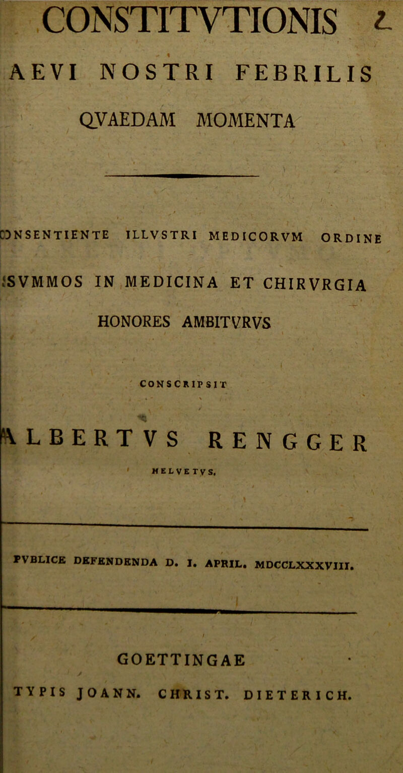 CONSTITVTIONIS l AEVI NOSTRI FEBRILIS QVAEDAM MOMENTA CDNSENTIENTE ILLVSTRI MED ICORVM ORDINE JSVMMOS IN MEDICINA ET CHIRVRGIA HONORES AMBITVRVS Ejsj* J i » i - I • i CONSCRIP SIT ALBERTVS RENGGER ' HELVETVS. FVBLICE DEFENDENDA D. I. APRIL. MDCCLXXXVIII. GOETTINGAE 1 f s TYPIS JOANN. CHRIST. DIETERICH.