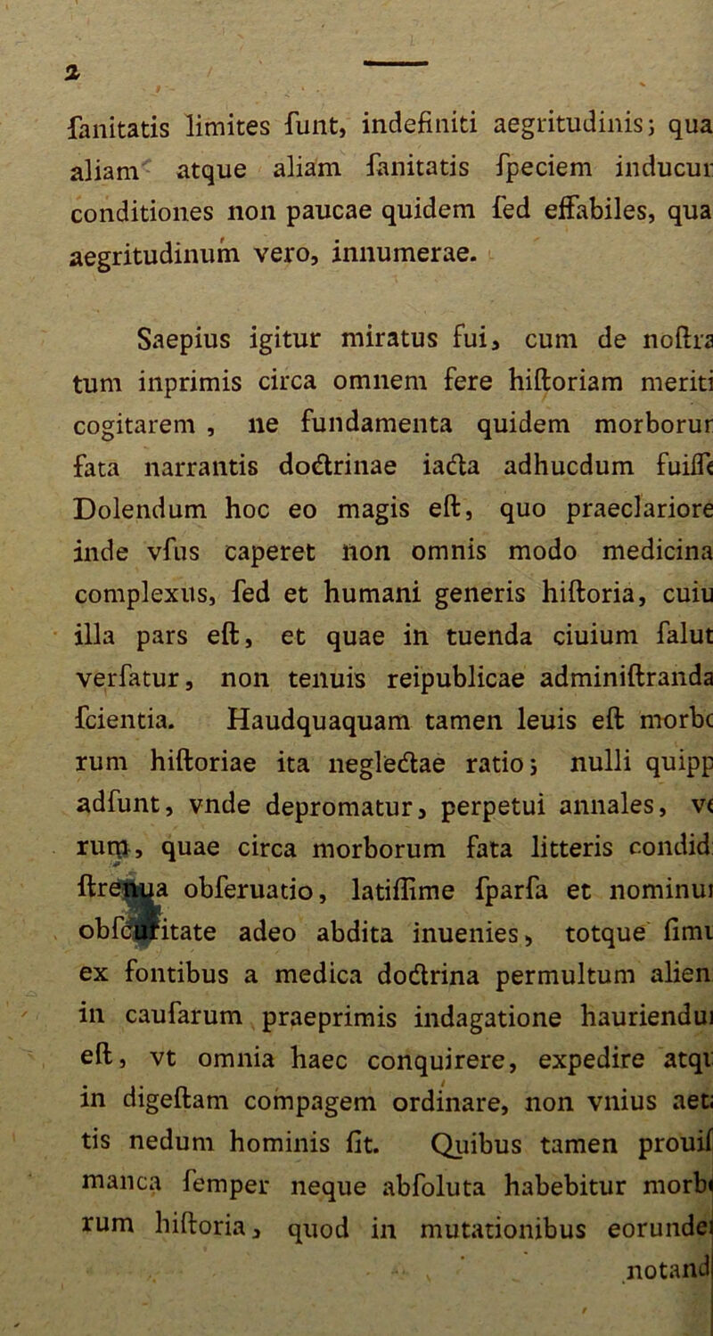 % fanitatis limites funt, indefiniti aegritudinis 3 qua aliam atque aliam fanitatis fpeciem inducur conditiones non paucae quidem fed effabiles, qua aegritudinum vero, innumerae. Saepius igitur miratus fui, cum de noftrs tum inprimis circa omnem fere hiftoriam meriti cogitarem , ne fundamenta quidem morborur fata narrantis do&rinae iacfta adhucdum fuifft Dolendum hoc eo magis eft, quo praeclariore inde vfus caperet non omnis modo medicina complexus, fed et humani generis hiftoria, cuiu illa pars eft, et quae in tuenda ciuium falut verfatur, non tenuis reipublicae adminiftranda fcientia. Haudquaquam tamen leuis eft morbe rem hiftoriae ita neglecftae ratio 3 nulli quipp adfunt, vnde depromatur, perpetui annales, v< ruip , quae circa morborum fata litteris condid: ftreriiua obferuatio, latiflime fparfa et nominui obfd&itate adeo abdita inuenies, totque fimi ex fontibus a medica do&rina permultum alien in caufarum praeprimis indagatione hauriendui eft, vt omnia haec conquirere, expedire atqi in digeftam compagem ordinare, non vnius aet; tis nedum hominis fit. Quibus tamen prouif manca femper neque abfoluta habebitur morbi rum hiftoria, quod in mutationibus eorundei • v ’ „ notandi