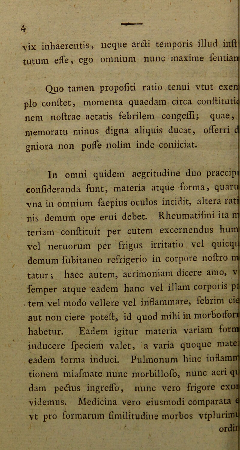 4 vix inhaerentis, neque ardi temporis illud infti tutum elTe, ego omnium nunc maxime fentian Quo tamen propofiti ratio tenui vtut exerii pio conflet, momenta quaedam circa conftituti<j. nem noftrae aetatis febrilem congeffi; quae, memoratu minus digna aliquis ducat, offerri c 1 gniora non pofle nolim inde coniiciat. In omni quidem aegritudine duo praecipi confideranda funt, materia atque forma, quaru « vna in omnium faepius oculos incidit, altera rati nis demum ope erui debet. Rheumatifmi ita rr teriam conflituit per cutem excernendus hum vel neruorum per frigus irritatio vel quicqi demum fubitaneo refrigerio in corpore noftro m taturj haec autem, acrimoniam dicere amo, v femper atque eadem hanc vel illam corporis p^ v tem vel modo vellere vel inflammare, febrim cie aut non ciere potefl, id quod mihi in morbo ifort habetur. Eadem igitur materia variam form inducere fpeciem valet, a varia quoque mate] eadem forma induci. Pulmonum hinc inflamnl tionem miafmate nunc morbillofo, nunc acri qii dam pedus ingreflo, nunc vero frigore exoa videmus. Medicina vero eiustnodi comparata a vt pro formarum fimilitudine morbos vtplurimi|j ordiri