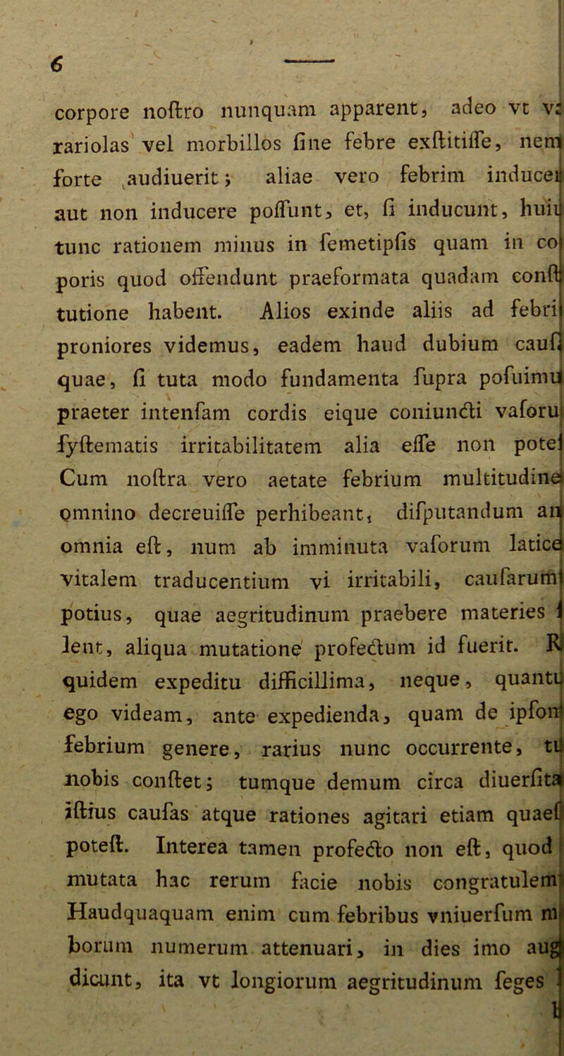 corpore noftro nunquam apparent, adeo vt vi rariolas vel morbillos fine febre exftitiife, nem forte audiueritj aliae vero febrim inducei aut non inducere poffunt, et, fi inducunt, huli tunc rationem minus in femetipfis quam in co poris quod offendunt praeformata quadam conft tutione habent. Alios exinde aliis ad febrij proniores videmus, eadem haud dubium caufi quae, fi tuta modo fundamenta fupra pofuimii praeter intenfam cordis eique coniundi vaforui fyftematis irritabilitatem alia elfe non potei Cum noftra vero aetate febrium multitudinei Qmnino decreuifle perhibeant, difputandum aij omnia eft, num ab imminuta vaforum laticd vitalem traducentium vi irritabili, caufarumj potius, quae aegritudinum praebere materies i 3ent, aliqua mutatione profedum id fuerit. Kl quidem expeditu difficillima, neque, quantii ego videam, ante expedienda, quam de ipfon! febrium genere, rarius nunc occurrente, tii nobis confiet; tumque demum circa diuerfitai iftius caufas atque rationes agitari etiam quaef poteft. Interea tamen profedo non eft, quod mutata hac rerum facie nobis congratulenr Haudquaquam enim cum febribus vniuerfum mi horum numerum attenuari, in dies imo augji dicunt, ita vt longiorum aegritudinum feges I ' ' ' i : *