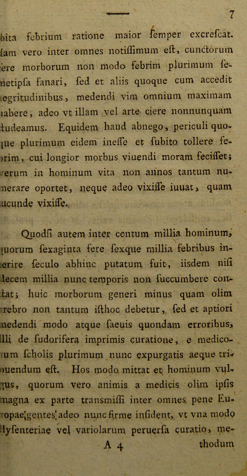 bita febrium ratione maior femper excrefcat. [am vero inter omnes notiflimum eft, eundorum ere morborum non modo febrim plurimum fe- netipfa fanari, fed et aliis quoque cum accedit aegritudinibus, medendi vim omnium maximam labere, adeo vt illam vel arte ciere nonnunquam tudeamus. Equidem haud abnego, periculi quo- iue plurimum eidem inefle et fubito tollere fe- )rim, cui longior morbus viuendi moram feciflet; ;erum in hominum vita non annos tantum nu- nerare oportet, nequQ adeo vixifle iuuat, quam ucunde vixifTe.. Quodfi autem inter centum millia hominum, ^ 1 \ [uorum fexaginta fere fexque millia febribus in- erire feculo abhinc putatum fuit, iisdem nifi lecem millia nunc temporis non fuccumbere con- iatj huic morborum generi minus quam olim rebro non tantum ifthoc debetur, fed et aptiori medendi modo atque faeuis quondam erroribus, illi de fudorifera imprimis curatione, e medico- um fcholis plurimum nunc expurgatis aeque tri* nuendum eft. Hos modo mittat et; hominum vqL gus, quorum vero animis a medicis olim ipfis magna ex parte transmifti inter omnes, pene Eu- opae[gentes]adeo nuncftrme infident, vt vna modo Hyfenteriae vel variolarum peruerfa curatio, me- A 4 thodum