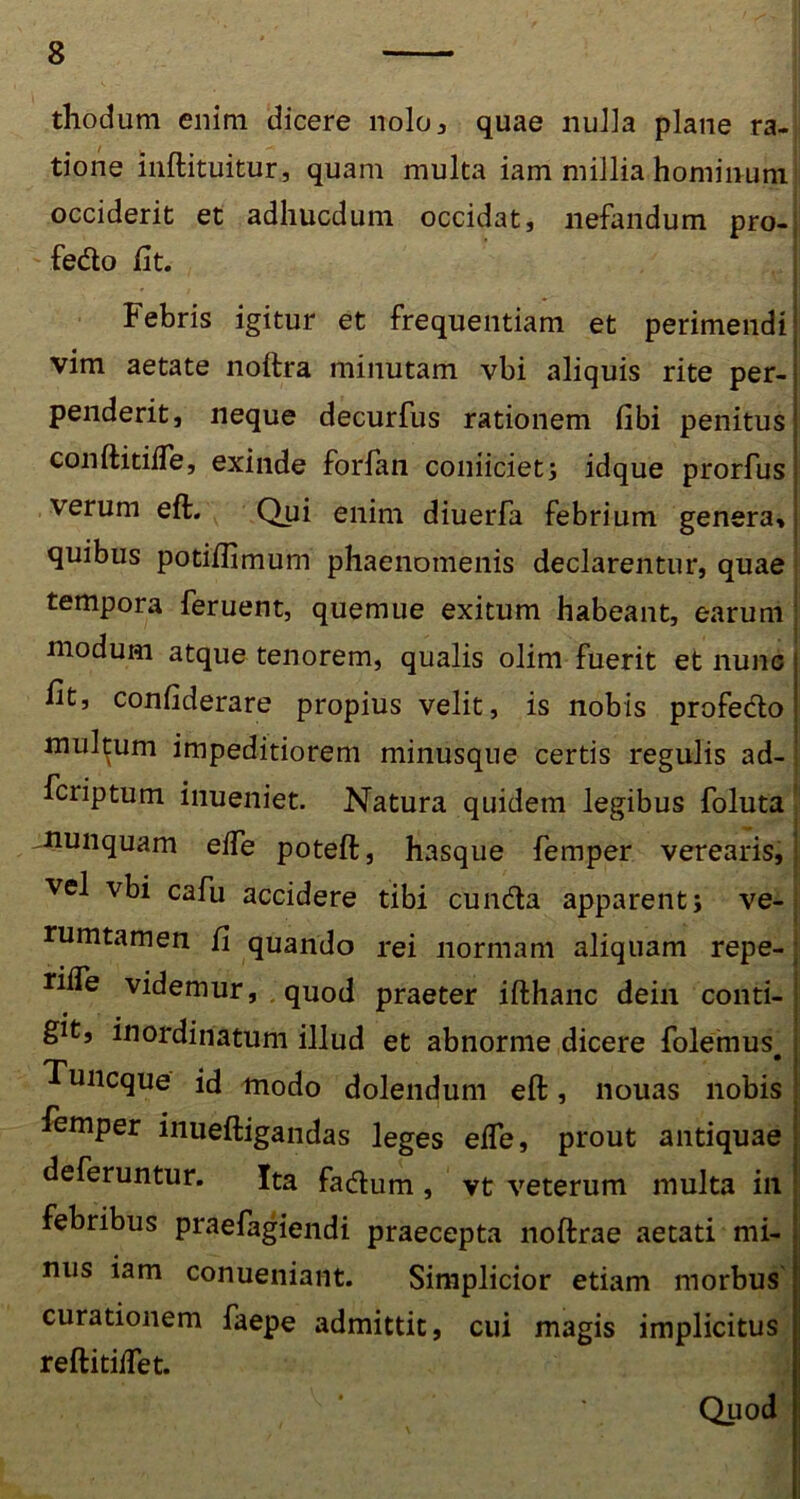 thodum enim dicere nolo, quae nulla plane ra- tione inftituitur, quam multa iam millia hominum occiderit et adhucdum occidat, nefandum pro- fedo fit. Febris igitur et frequentiam et perimendi vim aetate noftra minutam vbi aliquis rite per- penderit, neque decurfus rationem fibi penitus conftitifte, exinde forfan coniiciet; idque prorfus verum eft. Qui enim diuerfa febrium genera, quibus potifbmum phaenomenis declarentur, quae tempora feruent, quemue exitum habeant, earum modum atque tenorem, qualis olim fuerit et nunc ht, confiderare propius velit, is nobis profecto mullum impeditiorem minusque certis regulis ad- fciiptum inueniet. Natura quidem legibus foluta nunquam effe poteft, hasque femper verearis, vel vbi cafu accidere tibi eunda apparent; ve- nimtamen fi quando rei normam aliquam repe- riffe videmur, quod praeter ifthanc dein conti- git, inordinatum illud et abnorme dicere folemus. Tuncque id modo dolendum eft , nouas nobis Femper inueftigandas leges efle, prout antiquae deferuntur. Ita fartum , vt veterum multa in febribus praefagiendi praecepta noftrae aetati mi- nus iam conueniant. Simplicior etiam morbus curationem faepe admittit, cui magis implicitus reftitiffet. Quod