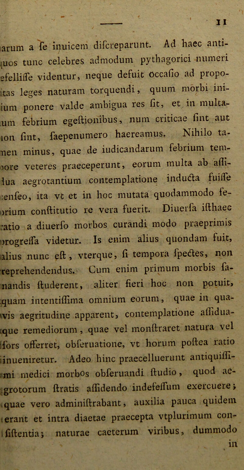 arum a fe inuicem difcreparunt. Ad haec anti- juos tunc celebres admodum pythagorici -numeri efelliffe videntur, neque defuit occafio ad propo- las leges naturam torquendi, quum morbi im- ium ponere valde ambigua res fit, et^in multa- Um febrium egeftionibus, num criticae fint aut ion fint, faepenumero haereamus. Nihilo ta- nen minus, quae de iudicandarum febrium tem- jore veteres praeceperunt, eorum multa ab a(fi- lua aegrotantium contemplatione induda fuiffe :enfeo, ita vt et in hoc mutata quodammodo fe- brium conftitutio re vera fuerit. Diuerfa ifthaec ;atio a diuerfo morbos curandi modo praeprimis orogreffa videtur. Is enim alius quondam fuit, talius nunc eft, vterque, fi tempora fpedes, non reprehendendus. Cum enim primum morbis fa- nandis (luderent, aliter fieri hoc non potuit, .quam intentiflima omnium eorum, quae in qua- evis aegritudine apparent, contemplatione aflidua- ique remediorum, quae vel monftraret natura vel ifors offerret, obferuatione, vt horum poftea ratio linueniretur. Adeo hinc praecelluerunt antiquifli- rmi medici morbos obferuandi (ludio, quod ae- grotorum (Iratis a (fidendo indeleffum exercuere j quae vero adminiftrabant, auxilia pauca quidem erant et intra diaetae praecepta vtplurimum con- fidentia j naturae caeterum viribus, dummodo > in i