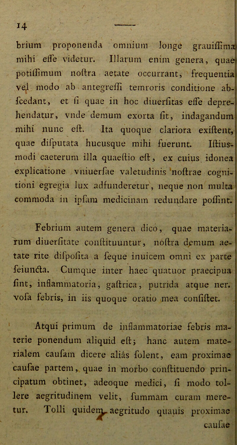 / brium proponenda omnium longe grauiflima mihi efle videtur. Illarum enim genera, quae potiflimum noftra aetate occurrant, frequentia vel modo ab antegrefli temroris conditione ab- fcedant, et fi quae in hoc diuerfitas efle depre- hendatur, vnde demum exorta fit, indagandum mihi nunc eft. Ita quoque clariora exiftent, quae difputata hucusque mihi fuerunt. Iftius-- modi caeterum illa quaeftio eft, ex cuius idonea explicatione vniuerfae valetudinis noftrae cogni- tioni egregia lux adfunderetur, neque non multa commoda in ipfam medicinam redundare poflint. Febrium autem genera dico, quae materia- rum diuerfitate conftituuntur, noftra dpmum ae- tate rite difpofita a feque inuicem omni ex parte feiunda. Cumque inter haec quatuor praecipua fint, inflammatoria, gaftrica, putrida atque ner. vofa febris, in iis quoque oratio mea confiftet. Atqui primum de inflammatoriae febris ma- terie ponendum aliquid eft i hanc autem mate- rialem caufam dicere alias folent, eam proximae caufae partem, quae in morbo conftituendo prin- cipatum obtinet, adeoque medici, fi modo tol- lere aegritudinem velit, fummam curam mere- tur. Tolli quiden^. aegritudo quauis proximae caulae