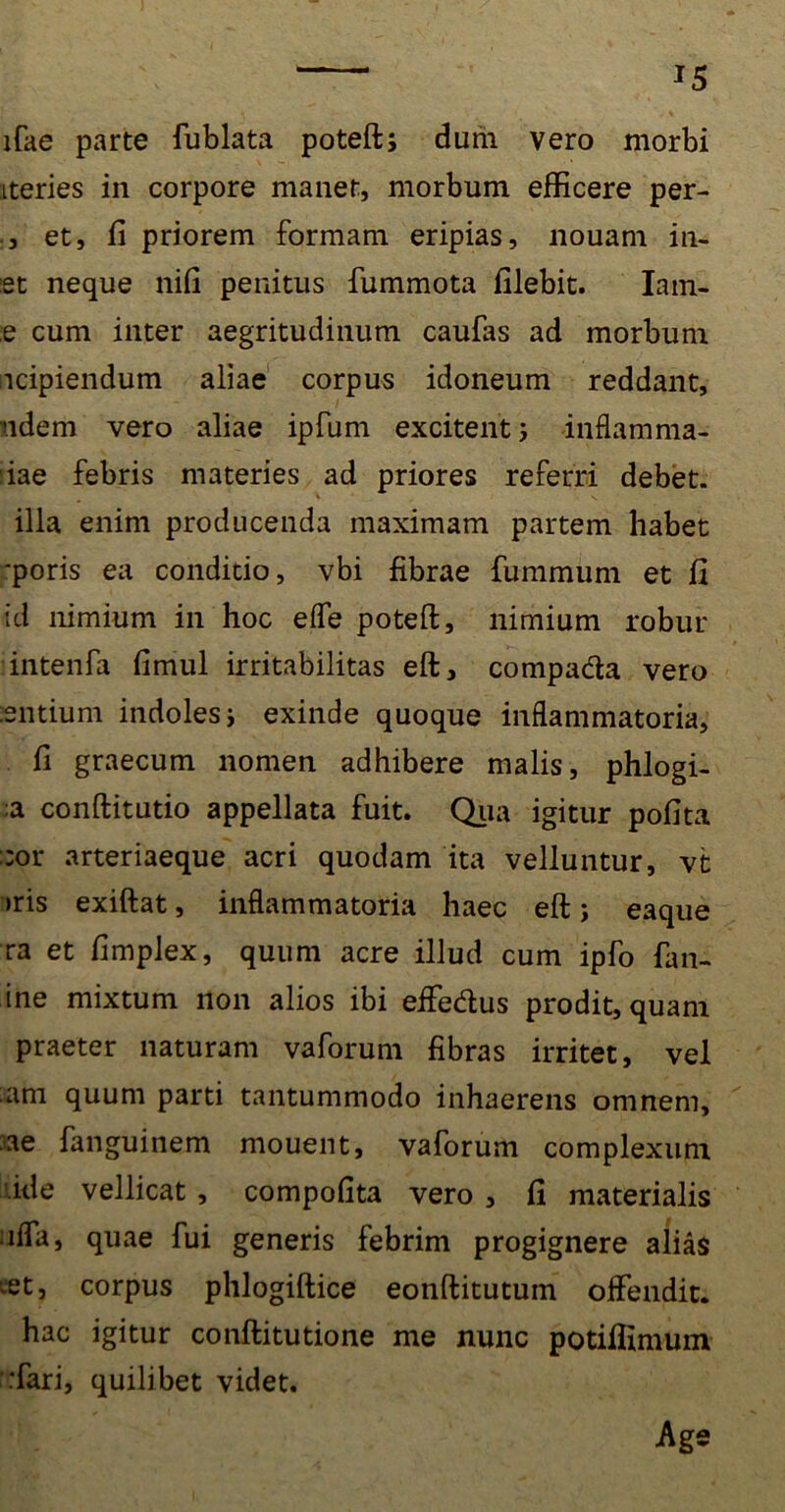 lfae parte fublata poteft; dum vero morbi Lteries in corpore manet, morbum efficere per- , et, fi priorem formam eripias, liouam in- et neque nifi penitus fummota filebit. Iam- e cum inter aegritudinum caufas ad morbum ncipiendum aliae corpus idoneum reddant, ndem vero aliae ipfum excitent j inflamma- tae febris materies ad priores referri debet, illa enim producenda maximam partem habet ‘poris ea conditio, vbi fibrae fummum et fi id nimium in hoc efle poteft, nimium robur intenfa fimul irritabilitas eft, compada vero entium indoles i exinde quoque inflammatoria, fi graecum nomen adhibere malis, phlogi- ;a conftitutio appellata fuit. Qua igitur pofita :;or arteriaeque acri quodam ita velluntur, vt >ris exiftat, inflammatoria haec eft; eaque ra et fimplex, quum acre illud cum ipfo lim- ine mixtum non alios ibi effedus prodit, quam praeter naturam vaforum fibras irritet, vel am quum parti tantummodo inhaerens omnem, ae fanguinem mouent, vaforum complexum fide vellicat , compofita vero , fi materialis ;ifla, quae fui generis febrim progignere alias vet, corpus phlogiftice eonftitutuin offendit, hac igitur conftitutione me nunc potifiimum :fari, quilibet videt. Age