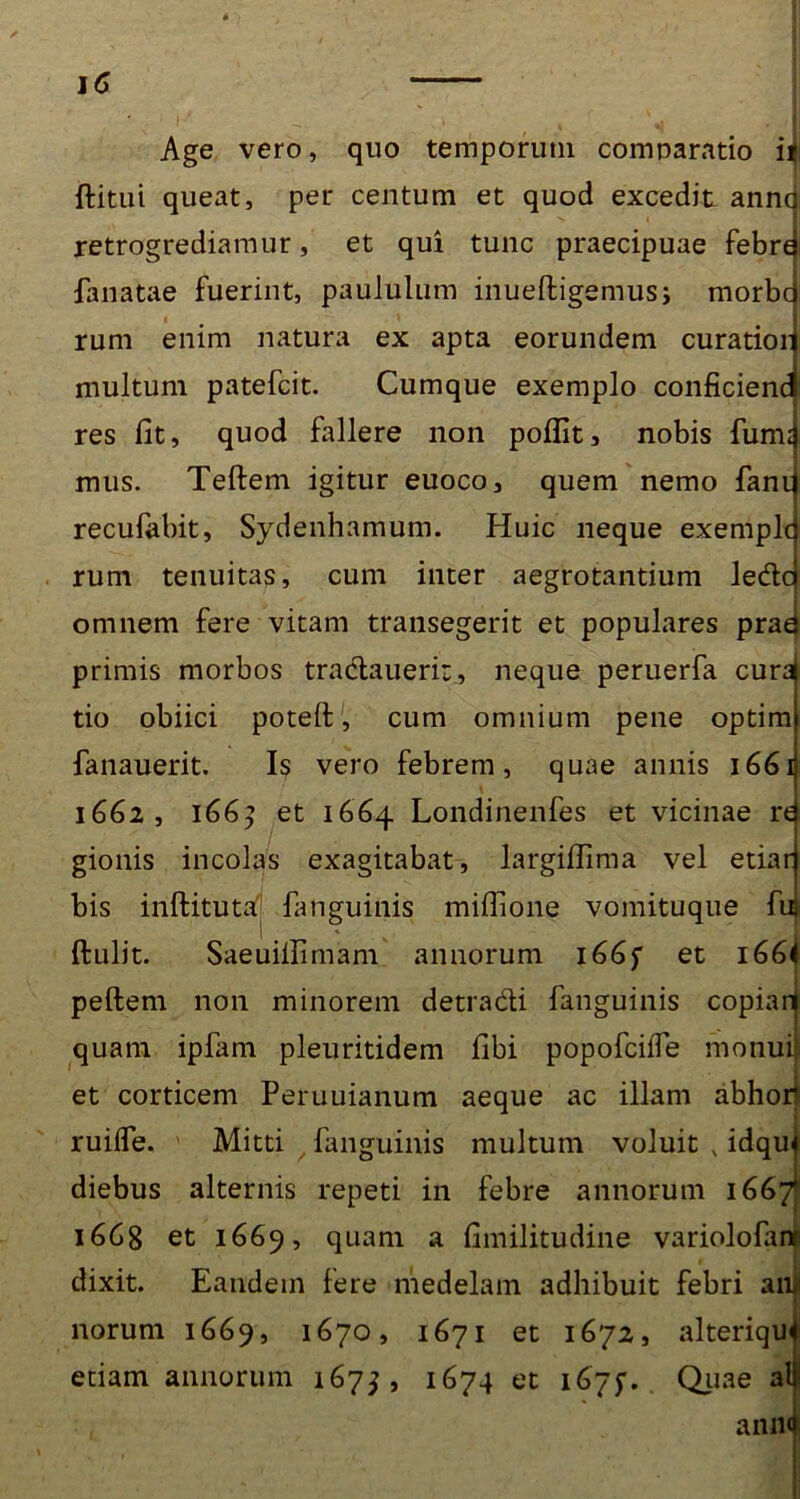 Age vero, quo temporum comparatio ii ftitui queat, per centum et quod excedit anne retrogrediamur, et qui tunc praecipuae febre fanatae fuerint, paululum inueftigemus; morbe rum enim natura ex apta eorundem curatior multum patefeit. Cumque exemplo conficienc res fit, quod fallere non pofiit, nobis fum: mus. Teftem igitur euoco, quem nemo fani recufabit, Sydenhamum. Huic neque exemplc rum tenuitas, cum inter aegrotantium lede omnem fere vitam transegerit et populares prae primis morbos tradauerir, neque peruerfa cura tio obiici potert, cum omnium pene optim fanauerit. Is vero febrem, quae annis 1661 1662, 166^ et 1664 Londinenfes et vicinae re gionis incolas exagitabat, largiffima vel etiar bis inftitutafj fanguinis mifiione vomituque fit ftulit. Saeuiifimam annorum 166f et i66( peftem non minorem detradi fanguinis copian quam ipfam pleuritidem fibi popofeiffe monui et corticem Peruuianum aeque ac illam abhor ruilfe. Mitti / fanguinis multum voluit v idqu diebus alternis repeti in febre annorum 1667 1668 et 1669, quam a fimilitudine variolofaii dixit. Eandem fere medelam adhibuit febri aiu norum 1669, 1670, 1671 et 1672, alteriqu edam annorum 1675, 1674 et 167y. Quae al