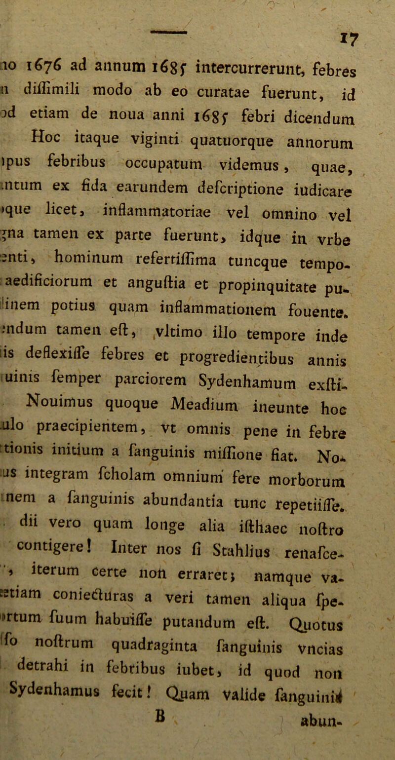 io 1676 ad annum 168f intercurrerunt, febres n diflimili modo ab eo curatae fuerunt, id od etiam de noua anni 1febri dicendum Hoc itaque viginti quatuorque annorum ipus febribus occupatum videmus, quae, mtum ex fida earundem defcriptione iudicare »que licet, inflammatoriae vel omnino vel gna tamen ex parte fuerunt, idque in vrbe enti, hominum referriftima tuncque tempo- aedificiorum et anguftia et propinquitate pu- 'inem potius quam inflammationem fouente* mdum tamen eft, .vltimo illo tempore inde iis deflexifle febres et progredientibus annis uims femper parciorem Sydenhamum exfti- Nouimus quoque Meadium ineunte hoc .Lilo praecipientem, vt omnis pene in febre itionis initium a fanguinis mifiione fiat. No* as integram fcholam omnium fere morborum nem a fanguinis abundantia tunc repetiifle. dii vero quam longe alia ifthaec noftro contigere! Inter nos fi Stahlius renafce- * iterum certe non erraret j namque va- ?2tiam coniecfluras a veri tamen aliqua fpe. !>rtum fuum habuiife putandum eft. Quotus fo nohrum quadraginta fanguinis vncias detrahi in febribus iubet, id quod non Sydenhamus fecit 1 Quam valide fanguinis ® ' abun-