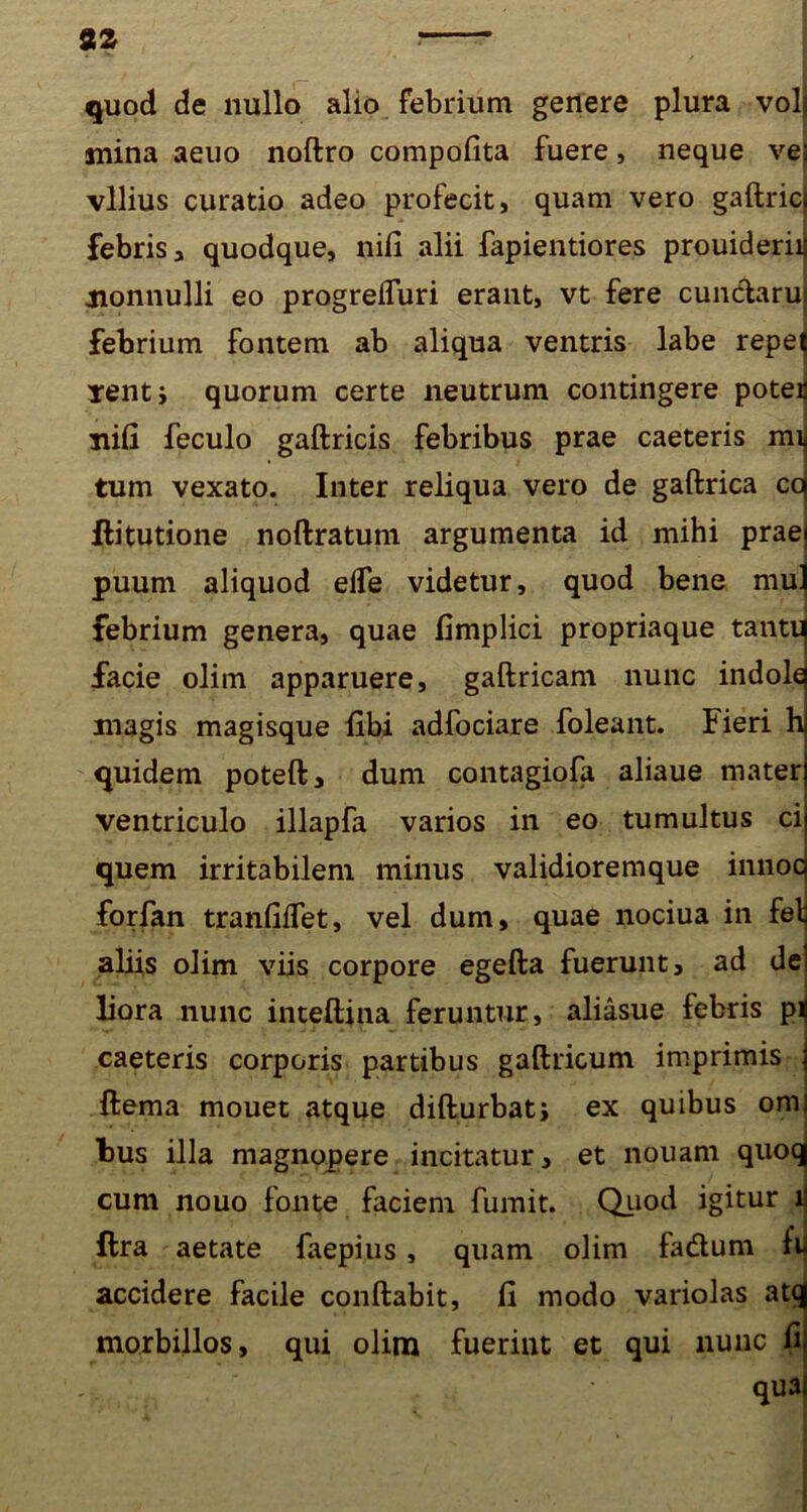 quod de nullo alio febrium genere plura vob mina aeuo noftro compofita fuere, neque vei vilius curatio adeo profecit, quam vero gaftric| febris, quodque, nifi alii fapientiores prouideriij nonnulli eo progrefluri erant, vt fere cun&aru febrium fontem ab aliqua ventris labe repej tentj quorum certe neutrum contingere poteij nifi feculo gaftricis febribus prae caeteris mii tum vexato. Inter reliqua vero de gaftrica cq ftitutione noftratum argumenta id mihi praei puum aliquod efle videtur, quod bene mu] febrium genera, quae fimplici propriaque tantii facie olim apparuere, gaftricam nunc indolq magis magisque fibi adfociare foleant. Fieri h| quidem poteft, dum contagiofa aliaue mater ventriculo illapfa varios in eo tumultus ci quem irritabilem minus validiorem que innocj forfan tranfiifet, vel dum, quae nociua in feli abis olim viis corpore egefta fuerunt, ad dei liora nunc inteftina feruntur, aliasue febris p^ caeteris corporis partibus gaftricum imprimis | ftema mouet atque difturbatj ex quibus onn bus illa magnopere incitatur, et nouam quoqj cum nouo fonte faciem fumit. Qiiod igitur r ftra aetate faepius, quam olim fa&um fu accidere facile conftabit, fi modo variolas atq morbillos, qui olim fuerint et qui nunc fi; -j. quai