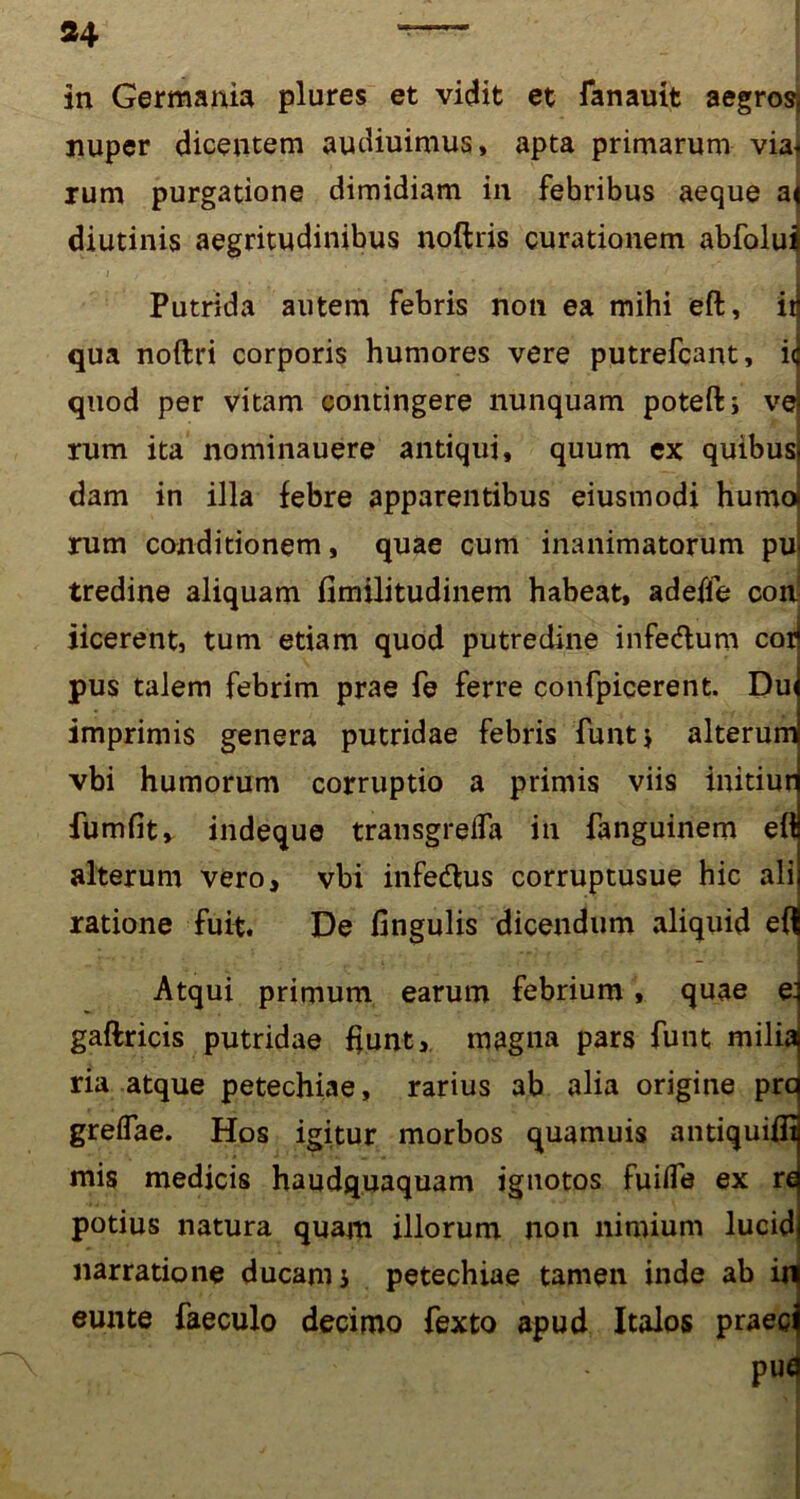 in Germania plures et vidit et fanauit aegros nuper dicentem audiuimus, apta primarum via< rum purgatione dimidiam in febribus aeque a< diutinis aegritudinibus noftris curationem abfolui Putrida autem febris non ea mihi eft, it qua noftri corporis humores vere putrefcant, i< quod per vitam contingere nunquam poteftj ve rum ita nominauere antiqui, quum cx quibus dam in illa febre apparentibus eiusmodi humot rum conditionem, quae cum inanimatorum pu tredine aliquam fimilitudinem habeat, adeife con iicerent, tum etiam quod putredine infedlum cor pus talem febrim prae fe ferre confpicerent. Dui imprimis genera putridae febris funt* alterum vbi humorum corruptio a primis viis initiur fumfit, indeque transgrelfa in fanguinem efl alterum vero, vbi infedfus corruptusue hic ali ratione fuit. De lingulis dicendum aliquid efl Atqui primum earum febrium, quae e. gaftricis putridae fiunt, magna pars funt milia ria atque petechiae, rarius ab alia origine prc grelfae. Hos igitur morbos quamuis antiquifii mis medicis haudquaquam ignotos fuifle ex re potius natura quam illorum non nimium lucid narratione ducam i petechiae tamen inde ab ir eunte faeculo decimo fexto apud Italos praec pua