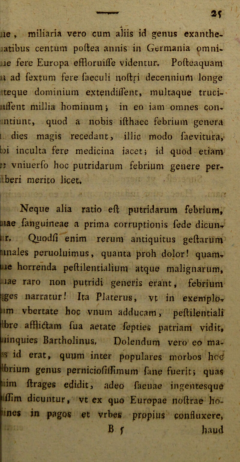 ■ie , miliaria vero cum aliis id genus exanthe- matibus centum poftea annis in Germania omni- :ie fere Europa effloruifle videntur, Pofteaquam ;U ad fextum fere faeculi noftri decennium longe ■teque dominium extendiUent, multaque truci- iiifent millia hominum i in eo iam omnes con- ntiunt, quod a nobis ifthaec febrium genera i dies magis recedant, illic modo faevitura» bi inculta fere medicina iacet; id quod etiam “ vniuerfo hoc putridarum febrium genere per- i beri merito licet* Neque alia ratio eft putridarum febrium, mae fanguineae a prima corruptionis fede dicun, i r, Quodli enim rerum antiquitus geftarum unales peruoluimus, quanta proh dolor! quam, ae horrenda peftilentialium atque malignarum, • iae raro non putridi generis erant, febrium iges narratur! Ita Platerus, vt in exemplo, nm vbertate hoc vnum adducam, peftilentiali !bre afBi&am fua aetate fepties patriam vidit* uinquies Bartholinus, Dolendum vero eo ma- 'S id erat, quum inter populares morbos hetf Ibrium genus perniciofillimum fane fuerit i quas i;im ftrages edidit, adeo faeuae ingentesque iilim dicuntur, vt ex quo Europae noftrae ho- .nes in pagos et vrbes propius confluxere, B f haud