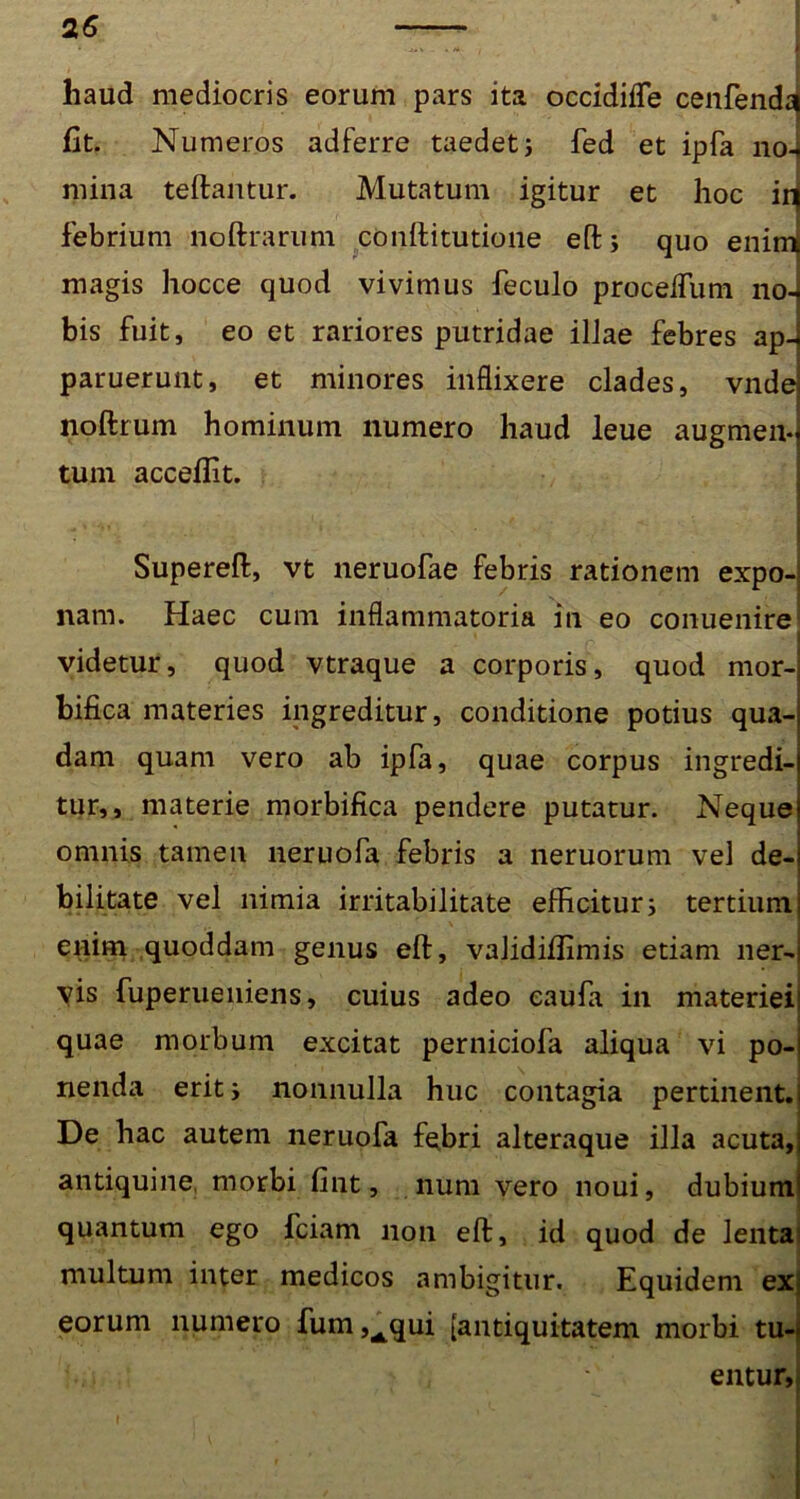 haud mediocris eorum pars ita occidifle cenfend^ fit. Numeros adferre taedet; fed et ipfa no-« mina teftantur. Mutatum igitur et hoc id febrium noftrarum cOnftitutione eft; quo enird magis hocce quod vivimus feculo proceiTum no-j bis fuit, eo et rariores putridae ilJae febres ap- paruerunt, et minores inflixere clades, vnde noftrum hominum numero haud leue augmen- tum acceflit. Supereft, vt neruofae febris rationem expo- nam. Haec cum inflammatoria in eo conuenire videtur, quod vtraque a corporis, quod mor- bifica materies ingreditur, conditione potius qua- dam quam vero ab ipfa, quae corpus ingredi- tur,, materie morbifica pendere putatur. Neque omnis tamen neruofa febris a neruorum vel de- bilitate vel nimia irritabilitate efficitur; tertium enim quoddam genus eft, validiflimis etiam ner- vis fuperueniens, cuius adeo eaufa in materiei quae morbum excitat perniciofa aliqua vi po- nenda erit i nonnulla huc contagia pertinent. De hac autem neruofa febri alteraque illa acuta, antiquine morbi fint, num vero noui, dubium quantum ego fciam non eft, id quod de lenta multum inter medicos ambigitur. Equidem ex eorum numero fum ,Aqui [antiquitatem morbi tu- entur,