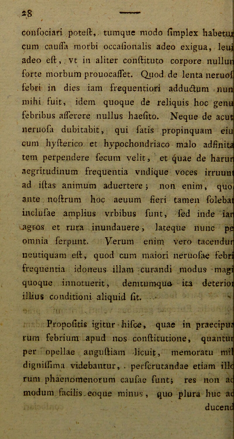 confociari poteft,. tumque modo fimplex habetuj cum cauifa morbi occafionalis adeo exigua, leuj adeo eft,.vt in aliter conftituto corpore nullur forte morbum prouocaffet. Quod de lenta neruol febri in dies iam frequentiori addudtum nun mihi fuit, idem quoque de reliquis hoc genu febribus afleuere nullus haefito. Neque de acut neruofa dubitabit, qui fatis propinquam eiu cum hyfterico et hypochondriaco malo adfiniti tem perpendere fecum velit, et quae de harur aegritudinum frequentia vndique voces irruun ad iftas animum aduertere j non enim, quo ante noftrum hoc aeuum fieri tamen foleba inelufae amplius vrbibus funt, fed inde iar .agros et rura inundauere, lateque nunc pe omnia ferpunt. Verum enim vero tacendur neutiquam eft, quod cum maiori neruofae febr: frequentia idoneus illam curandi modus magi quoque innotuerit, demtumqua ita deterioi illius conditioni aliquid fit. ' Propofitis igitur hifce, quae in praecipu; rum febrium apud nos conftitutione, quantut per opellae anguftiam dicuit, memoratu mil dignilfima videbantur, . perfcrutandae etiam ille rum phaenomenorum caulae funt i res non ac modum facilis.eoque minus, quo plura huc ac ducenc