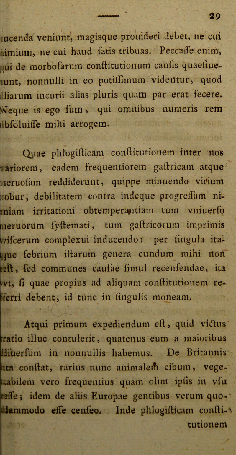 i acenda veniunt, magisque prouideri debet, ne cui nimium, ne cui haud fatis tribuas. Peccaife enim, [jui de morbofarum conftitutionum caulis quaefiue- unt, nonnulli in eo potiflimum videntur, quod i liarum incurii alias pluris quam par erat fecere. S^eque is ego fum > qui omnibus numeris rem i.bfoluilfe mihi arrogem» Quae phlogifticam conftitutionem inter nos nariorem, eadem frequentiorem gallricatn atque neruofam reddiderunt, quippe minuendo virium ; obur, debilitatem contra indeque progrelfam ni- imiam irritationi obtemperapitiam tum vniuerfo meruorum fyftemati, tum gallricorum imprimis bifcerum complexui inducendo i per lingula ita- que febrium illarum genera eundum mihi non ;»ft, fed communes caufae limul recenfendae, ita kvt, li quae propius ad aliquam conllitutionem re- verri debent, id tunc in lingulis moneam. Atqui primum expediendum elt, quid vi&us' vatio illuc contulerit, quatenus eum a maioribus Uiuerfum in nonnullis habemus. De Britannis :.ta conflat, rarius nunc animalerfi cibum, vege-- cabilem vero frequentius quam olim iplis in vfu a fle j idem de aliis Europae gentibus verum quo-' iiammodo elfe cenfeo, Inde phlogillicam conlli-* tutionem