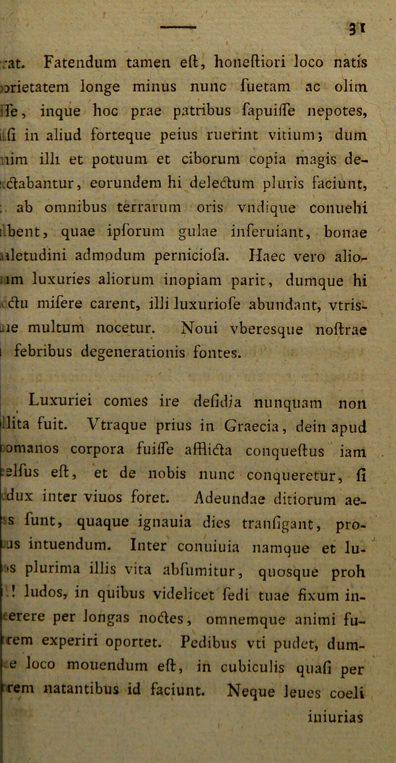 :at. Fatendum tamen eft, honeftiori Joco natis orietatem longe minus nunc fuetam ac olim Ife, inque hoc prae patribus fapuifle nepotes, ii.fi in aliud forteque peius ruerint vitium 5 dum •.lim illi et potuum et ciborum copia magis de- udabantur, eorundem hi delectum pluris faciunt, : ab omnibus terrarum oris vndique conuehi ilbent, quae ipforum gulae inferuiant, bonae aletudini admodum perniciofa. Haec vero alior- um luxuries aliorum inopiam parit, dumque hi cdu mifere carent, illi luxuriofe abundant, vtris- uie multum nocetur. Noui vberesque noftrae 1 febribus degenerationis fontes. Luxuriei comes ire defidia nunquam non ilita fuit. Vtraque prius in Graecia, dein apud comanos corpora fuifle afflida conqueftus iam ■elfus eft, et de nobis nunc conqueretur, fi dux inter viuos foret. Adeundae ditiorum ae- 's funt, quaque ignauia dies tranfigant, pro- 'js intuendum. Inter conuiuia namque et lu- •s plurima illis vita abfumitur, quosque proh .! ludos, in quibus videlicet fedi tuae fixum in- gerere per longas nodes, omnemque animi fu- rem experiri oportet. Pedibus vti pudet, dum- e loco mouendum eft, in cubiculis quafi per rem natantibus id faciunt. Neque Jeues coeli lniunas