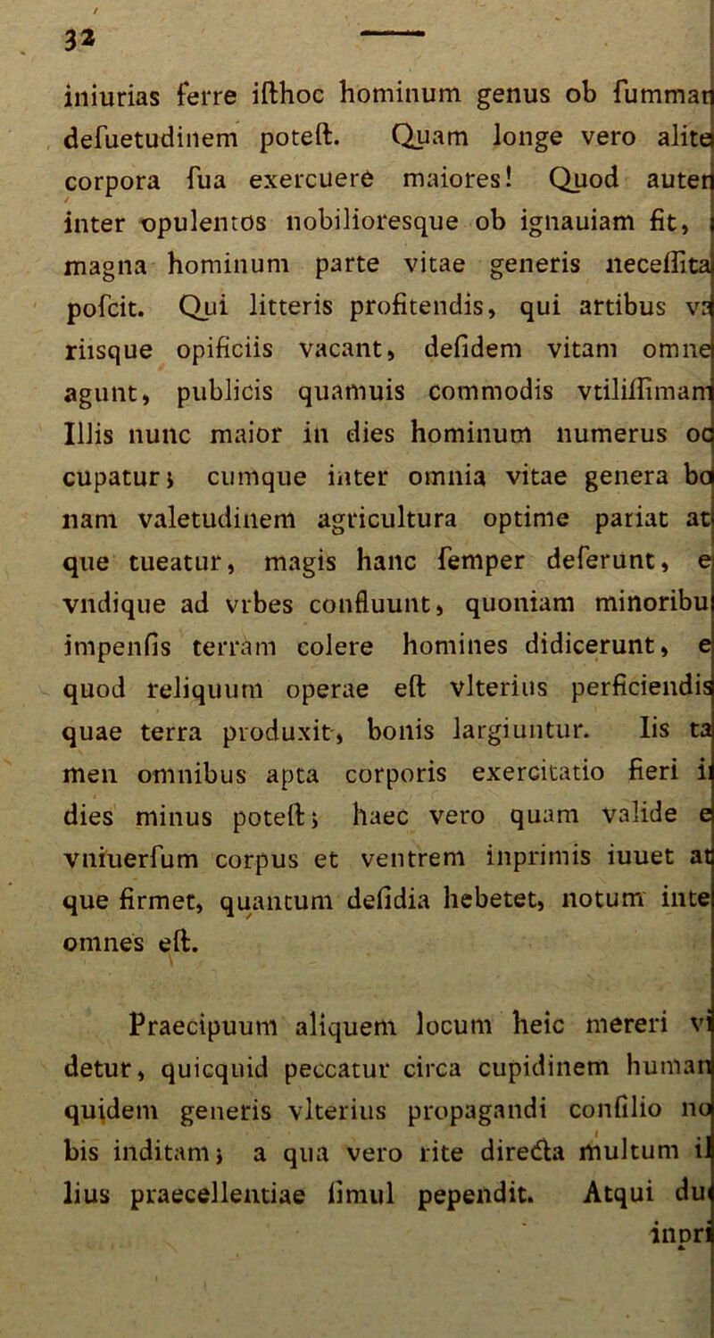 3* iniurias ferre ifthoc hominum genus ob fummat defuetudinem poteft. Quam longe vero alita corpora fua exercuere maiores! Quod auter inter opulentos nobilioresque ob ignauiam fit, magna hominum parte vitae generis necefiita pofcit. Qui litteris profitendis, qui artibus ve riisque opificiis vacant, defidem vitam omne agunt, publicis quamuis commodis vtililliman' Illis nunc maior in dies hominum numerus oc cupaturj cumque inter omnia vitae genera bd nam valetudinem agricultura optime pariat at que tueatur, magis hanc femper deferunt, e vndique ad vrbes confluunt, quoniam minoribu impenfis terram colere homines didicerunt, e quod reliquum operae eft vlterius perficiendis quae terra produxit, bonis largiuntur. Iis ta men omnibus apta corporis exercitatio fieri i: dies minus poteft, haec vero quam valide e vniuerfum corpus et ventrem inprimis iuuet at que firmet, quantum defidia hebetet, notum inte oinnes eft. Praecipuum aliquem locum heic mereri vi detur, quicquid peccatur circa cupidinem human quidem generis vlterius propagandi confilio no bis inditam j a qua vero rite diredla multum iJ lius praecellentiae fimul pependit. Atqui du