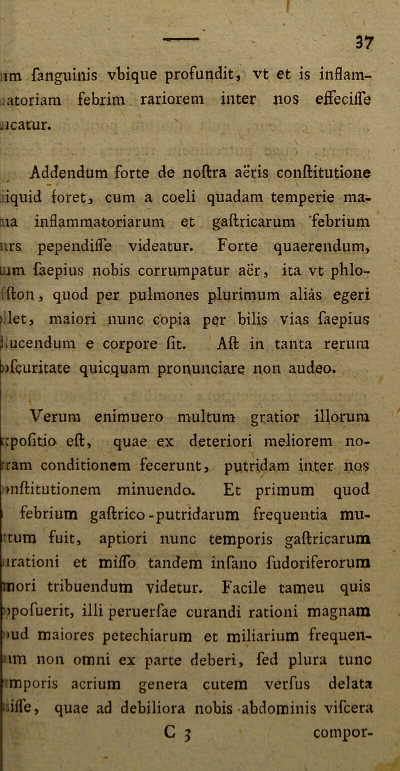 im fanguinis vbique profundit, vt et is inflam- matoriam febrim rariorem inter nos effecifle neatur. ny . ‘ . \ Addendum forte de noftra aeris conftitutione iquid foret3 cum a coeli quadam temperie ma- riia inflammatoriarum et gaftricarum febrium urs pependiffe videatur. Forte quaerendum, tam faepius nobis corrumpatur aer, ita vt phlo- ifton, quod per pulmones plurimum alias egeri >let, maiori nunc copia per bilis vias faepius i lucendum e corpore fit. Aft in tanta rerum b)feuritate quicquam pronuntiare non audeo. Verum enimuero multum gratior illorum cpofitio eft, quae e.x deteriori meliorem no- rram conditionem fecerunt, putridam inter nos mftitutionem minuendo. Et primum quod febrium gaftrico-putridarum frequentia mu- tum fuit, aptiori nunc temporis gaftricarum arationi et miflo tandem infano fudoriferorum mori tribuendum videtur. Facile tameu quis apofuerit, illi peruerfae curandi rationi magnam md maiores petechiarum et miliarium frequen- \m non omni ex parte deberi, fed plura tunc maporis acrium genera cutem verfus delata tifle, quae ad debiliora nobis abdominis vifcera C 5 compor-