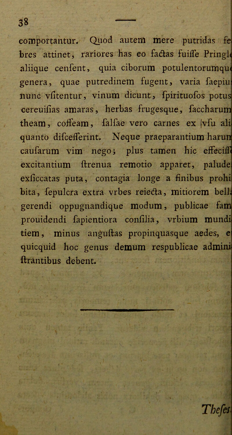 comportantur. Quod autem mere putridas fe bres attinet, rariores has eo fadlas fuiffe Pringl aliique cenfent, quia ciborum potulentorumqui genera, quae putredinem fugent, varia faepiu nunc vfitentur, vinum dicunt, fpirituofos potus cereuifias amaras, herbas frugesque, faccharum theam, colfeam, falfae vero carnes ex |vfu ali quanto difcelferint. Neque praeparantium harun caufarum vim nego; plus tamen hic effeciff excitantium ftrenua remotio apparet, palude exficcatas puta, contagia longe a finibus prohi bita, fepulcra extra vrbes reieda, mitiorem bell. gerendi oppugnandique modum, publicae fam prouidendi fapientiora confilia, vrbium mundi tiem, minus anguftas propinquasque aedes, e quicquid hoc genus demum respublicae admini lirantibus debent.