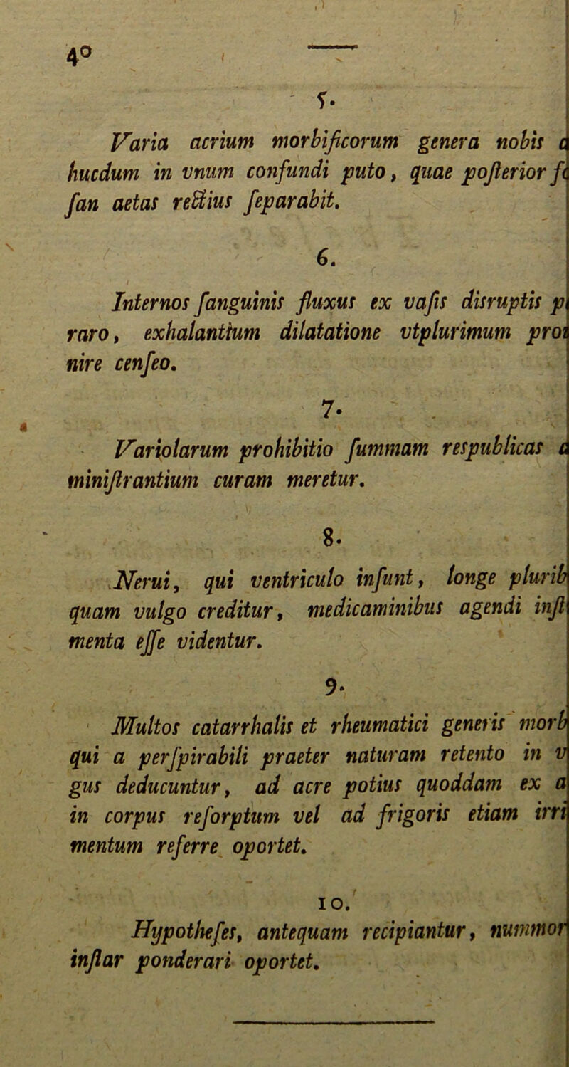 f. Varia acrium morbificorum genera nobis a hucdum in vnum confundi puto, quae pojierior fc fan aetas reffius feparabit. 6. i • , . - f f 1 Internos f 'anguinis fluxus ex vafis disruptis p raro, exhalantium dilatatione vtplurimum proi nire cenfeo. 7- Variolarum prohibitio fummam respublicas c minijlrantium curam meretur. 8. Herui, qui ventriculo infunt, longe plurib quam vulgo creditur, medicaminibus agendi inji menta effe videntur. 9* Multos catarrhalis et rheumatici generis morb qui a perfpirabili praeter naturam retento in v gus deducuntur, ad acre potius quoddam ex a in corpus reforptum vel ad frigoris etiam irri mentum referre oportet. io. Hypothefes, antequam recipiantur, nunmwr inflar ponderari oportet.